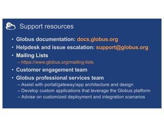 Support resources
• Globus documentation: docs.globus.org
• Helpdesk and issue escalation: support@globus.org
• Mailing Lists
– https://www.globus.org/mailing-lists
• Customer engagement team
• Globus professional services team
– Assist with portal/gateway/app architecture and design
– Develop custom applications that leverage the Globus platform
– Advise on customized deployment and integration scenarios
 