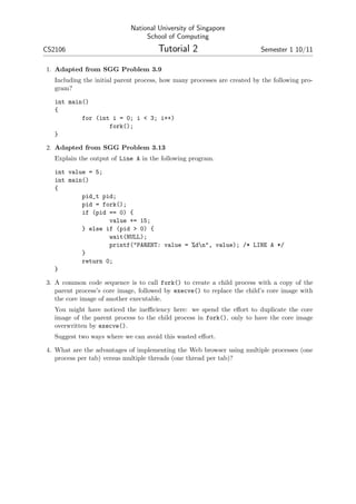 National University of Singapore
                                  School of Computing
CS2106                                 Tutorial 2                         Semester 1 10/11

1. Adapted from SGG Problem 3.9
   Including the initial parent process, how many processes are created by the following pro-
   gram?

   int main()
   {
           for (int i = 0; i < 3; i++)
                   fork();
   }

2. Adapted from SGG Problem 3.13
   Explain the output of Line A in the following program.

   int value = 5;
   int main()
   {
           pid_t pid;
           pid = fork();
           if (pid == 0) {
                   value += 15;
           } else if (pid > 0) {
                   wait(NULL);
                   printf("PARENT: value = %dn", value); /* LINE A */
           }
           return 0;
   }

3. A common code sequence is to call fork() to create a child process with a copy of the
   parent process’s core image, followed by execve() to replace the child’s core image with
   the core image of another executable.
   You might have noticed the ineﬃciency here: we spend the eﬀort to duplicate the core
   image of the parent process to the child process in fork(), only to have the core image
   overwritten by execve().
   Suggest two ways where we can avoid this wasted eﬀort.

4. What are the advantages of implementing the Web browser using multiple processes (one
   process per tab) versus multiple threads (one thread per tab)?
 