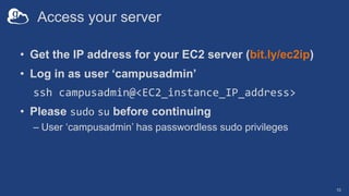 Access your server
• Get the IP address for your EC2 server (bit.ly/ec2ip)
• Log in as user ‘campusadmin’
ssh campusadmin@<EC2_instance_IP_address>
• Please sudo su before continuing
– User ‘campusadmin’ has passwordless sudo privileges
10
 