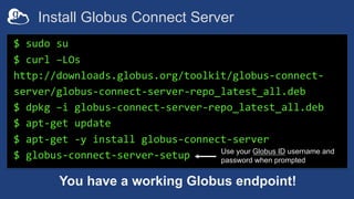 Install Globus Connect Server
$ sudo su
$ curl –LOs
http://downloads.globus.org/toolkit/globus-connect-
server/globus-connect-server-repo_latest_all.deb
$ dpkg –i globus-connect-server-repo_latest_all.deb
$ apt-get update
$ apt-get -y install globus-connect-server
$ globus-connect-server-setup
You have a working Globus endpoint!
Use your Globus ID username and
password when prompted
 