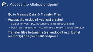Access the Globus endpoint
• Go to Manage Data à Transfer Files
• Access the endpoint you just created
– Search for your EC2 host name in the Endpoint field
– Log in as “researcher”; you will see the user’s home directory
• Transfer files between a test endpoint (e.g. ESnet
read-only) and your EC2 endpoint
12
 