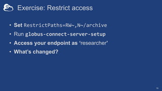 Exercise: Restrict access
• Set RestrictPaths=RW~,N~/archive
• Run globus-connect-server-setup
• Access your endpoint as ‘researcher’
• What’s changed?
19
 