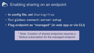 • In config file, set Sharing=True
• Run globus-connect-server-setup
• Flag endpoint as “managed” (in web app or via CLI)
* Note: Creation of shared endpoints requires a
Globus subscription for the managed endpoint
Enabling sharing on an endpoint
20
 