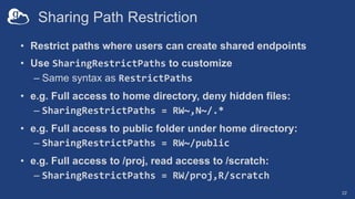 Sharing Path Restriction
• Restrict paths where users can create shared endpoints
• Use SharingRestrictPaths to customize
– Same syntax as RestrictPaths
• e.g. Full access to home directory, deny hidden files:
– SharingRestrictPaths = RW~,N~/.*
• e.g. Full access to public folder under home directory:
– SharingRestrictPaths = RW~/public
• e.g. Full access to /proj, read access to /scratch:
– SharingRestrictPaths = RW/proj,R/scratch
22
 