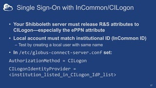 Single Sign-On with InCommon/CILogon
• Your Shibboleth server must release R&S attributes to
CILogon—especially the ePPN attribute
• Local account must match institutional ID (InCommon ID)
– Test by creating a local user with same name
• In /etc/globus-connect-server.conf set:
AuthorizationMethod = CILogon
CILogonIdentityProvider =
<institution_listed_in_CILogon_IdP_list>
27
 