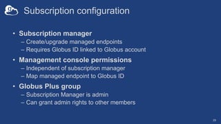Subscription configuration
• Subscription manager
– Create/upgrade managed endpoints
– Requires Globus ID linked to Globus account
• Management console permissions
– Independent of subscription manager
– Map managed endpoint to Globus ID
• Globus Plus group
– Subscription Manager is admin
– Can grant admin rights to other members
29
 
