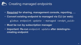 Creating managed endpoints
• Required for sharing, management console, reporting, …
• Convert existing endpoint to managed via CLI (or web):
globus endpoint update --managed <endpt_uuid>
• Must be run by subscription manager
• Important: Re-run endpoint update after deleting/re-
creating endpoint
30
 