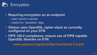 Encryption
• Requiring encryption on an endpoint
– User cannot override
– Useful for “sensitive” data
• Globus uses OpenSSL cipher stack as currently
configured on your DTN
• FIPS 140-2 compliance: ensure use of FIPS capable
OpenSSL libraries on DTN
www.openssl.org/docs/fips/UserGuide-2.0.pdf
46
 