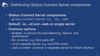 Distributing Globus Connect Server components
• Globus Connect Server components
– globus-connect-server-io, -id, -web
• Default: -io, –id and –web on single server
• Common options
– Multiple –io servers for load balancing, failover, and
performance
– No -id server, e.g. third-party IdP
– -id on separate server, e.g. non-DTN nodes
– -web on either –id server or separate server for OAuth interface
47
 