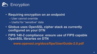 Encryption
• Requiring encryption on an endpoint
– User cannot override
– Useful for “sensitive” data
• Globus uses OpenSS...