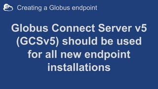 Creating a Globus endpoint
Globus Connect Server v5
(GCSv5) should be used
for all new endpoint
installations
 