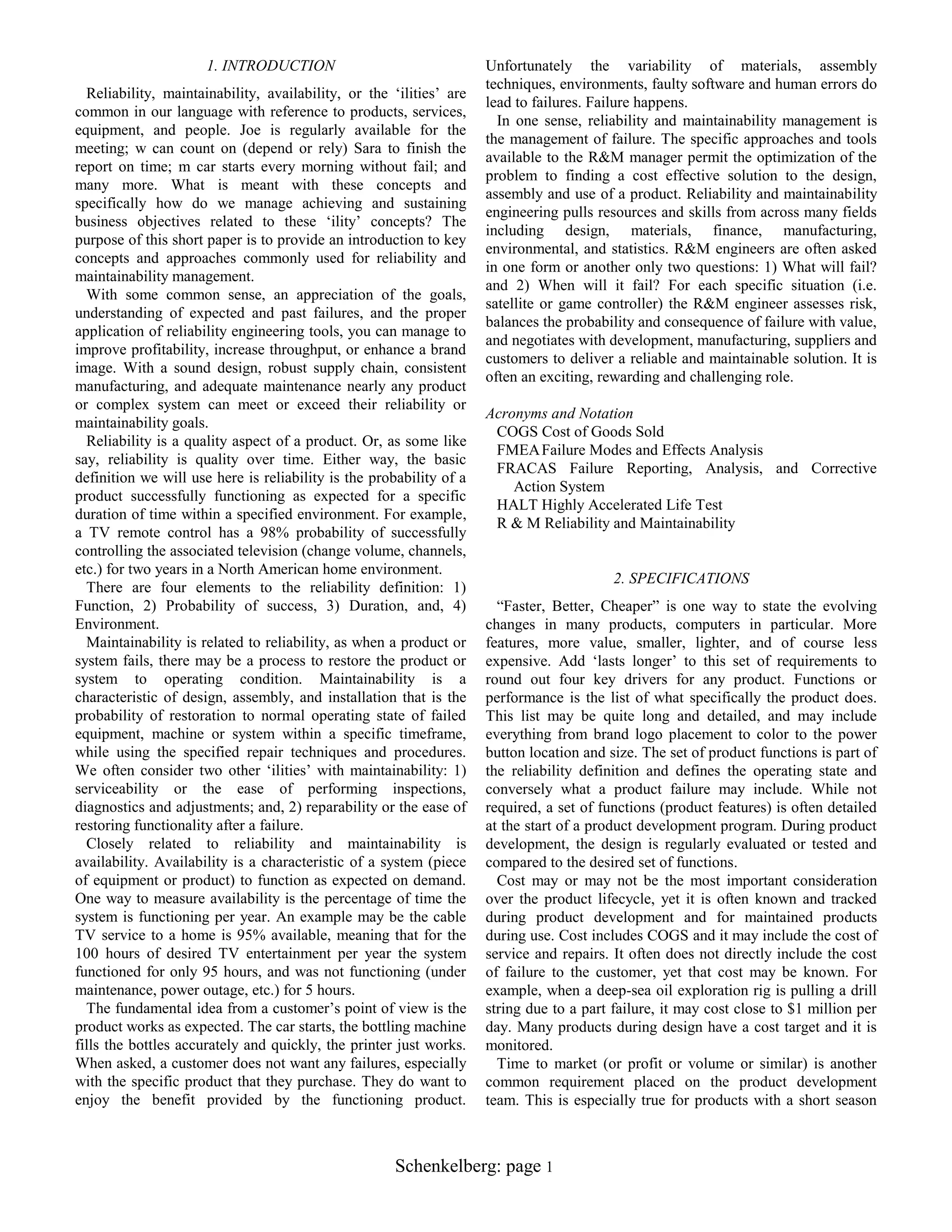 1. INTRODUCTION
Reliability, maintainability, availability, or the „ilities‟ are
common in our language with reference to products, services,
equipment, and people. Joe is regularly available for the
meeting; w can count on (depend or rely) Sara to finish the
report on time; m car starts every morning without fail; and
many more. What is meant with these concepts and
specifically how do we manage achieving and sustaining
business objectives related to these „ility‟ concepts? The
purpose of this short paper is to provide an introduction to key
concepts and approaches commonly used for reliability and
maintainability management.
With some common sense, an appreciation of the goals,
understanding of expected and past failures, and the proper
application of reliability engineering tools, you can manage to
improve profitability, increase throughput, or enhance a brand
image. With a sound design, robust supply chain, consistent
manufacturing, and adequate maintenance nearly any product
or complex system can meet or exceed their reliability or
maintainability goals.
Reliability is a quality aspect of a product. Or, as some like
say, reliability is quality over time. Either way, the basic
definition we will use here is reliability is the probability of a
product successfully functioning as expected for a specific
duration of time within a specified environment. For example,
a TV remote control has a 98% probability of successfully
controlling the associated television (change volume, channels,
etc.) for two years in a North American home environment.
There are four elements to the reliability definition: 1)
Function, 2) Probability of success, 3) Duration, and, 4)
Environment.
Maintainability is related to reliability, as when a product or
system fails, there may be a process to restore the product or
system to operating condition. Maintainability is a
characteristic of design, assembly, and installation that is the
probability of restoration to normal operating state of failed
equipment, machine or system within a specific timeframe,
while using the specified repair techniques and procedures.
We often consider two other „ilities‟ with maintainability: 1)
serviceability or the ease of performing inspections,
diagnostics and adjustments; and, 2) reparability or the ease of
restoring functionality after a failure.
Closely related to reliability and maintainability is
availability. Availability is a characteristic of a system (piece
of equipment or product) to function as expected on demand.
One way to measure availability is the percentage of time the
system is functioning per year. An example may be the cable
TV service to a home is 95% available, meaning that for the
100 hours of desired TV entertainment per year the system
functioned for only 95 hours, and was not functioning (under
maintenance, power outage, etc.) for 5 hours.
The fundamental idea from a customer‟s point of view is the
product works as expected. The car starts, the bottling machine
fills the bottles accurately and quickly, the printer just works.
When asked, a customer does not want any failures, especially
with the specific product that they purchase. They do want to
enjoy the benefit provided by the functioning product.

Unfortunately the variability of materials, assembly
techniques, environments, faulty software and human errors do
lead to failures. Failure happens.
In one sense, reliability and maintainability management is
the management of failure. The specific approaches and tools
available to the R&M manager permit the optimization of the
problem to finding a cost effective solution to the design,
assembly and use of a product. Reliability and maintainability
engineering pulls resources and skills from across many fields
including design, materials, finance, manufacturing,
environmental, and statistics. R&M engineers are often asked
in one form or another only two questions: 1) What will fail?
and 2) When will it fail? For each specific situation (i.e.
satellite or game controller) the R&M engineer assesses risk,
balances the probability and consequence of failure with value,
and negotiates with development, manufacturing, suppliers and
customers to deliver a reliable and maintainable solution. It is
often an exciting, rewarding and challenging role.
Acronyms and Notation
COGS Cost of Goods Sold
FMEA Failure Modes and Effects Analysis
FRACAS Failure Reporting, Analysis, and Corrective
Action System
HALT Highly Accelerated Life Test
R & M Reliability and Maintainability

2. SPECIFICATIONS
“Faster, Better, Cheaper” is one way to state the evolving
changes in many products, computers in particular. More
features, more value, smaller, lighter, and of course less
expensive. Add „lasts longer‟ to this set of requirements to
round out four key drivers for any product. Functions or
performance is the list of what specifically the product does.
This list may be quite long and detailed, and may include
everything from brand logo placement to color to the power
button location and size. The set of product functions is part of
the reliability definition and defines the operating state and
conversely what a product failure may include. While not
required, a set of functions (product features) is often detailed
at the start of a product development program. During product
development, the design is regularly evaluated or tested and
compared to the desired set of functions.
Cost may or may not be the most important consideration
over the product lifecycle, yet it is often known and tracked
during product development and for maintained products
during use. Cost includes COGS and it may include the cost of
service and repairs. It often does not directly include the cost
of failure to the customer, yet that cost may be known. For
example, when a deep-sea oil exploration rig is pulling a drill
string due to a part failure, it may cost close to $1 million per
day. Many products during design have a cost target and it is
monitored.
Time to market (or profit or volume or similar) is another
common requirement placed on the product development
team. This is especially true for products with a short season

Schenkelberg: page 1

 