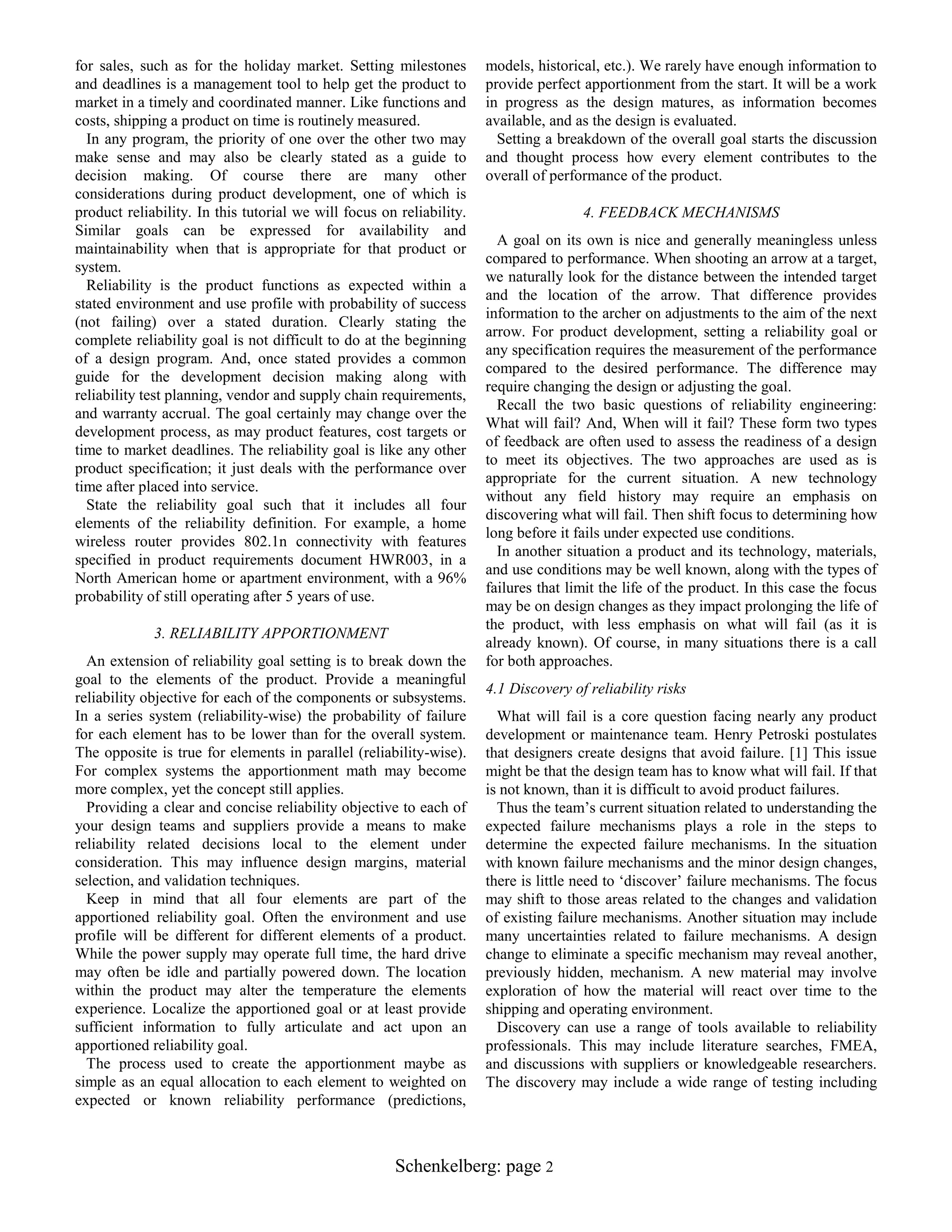 for sales, such as for the holiday market. Setting milestones
and deadlines is a management tool to help get the product to
market in a timely and coordinated manner. Like functions and
costs, shipping a product on time is routinely measured.
In any program, the priority of one over the other two may
make sense and may also be clearly stated as a guide to
decision making. Of course there are many other
considerations during product development, one of which is
product reliability. In this tutorial we will focus on reliability.
Similar goals can be expressed for availability and
maintainability when that is appropriate for that product or
system.
Reliability is the product functions as expected within a
stated environment and use profile with probability of success
(not failing) over a stated duration. Clearly stating the
complete reliability goal is not difficult to do at the beginning
of a design program. And, once stated provides a common
guide for the development decision making along with
reliability test planning, vendor and supply chain requirements,
and warranty accrual. The goal certainly may change over the
development process, as may product features, cost targets or
time to market deadlines. The reliability goal is like any other
product specification; it just deals with the performance over
time after placed into service.
State the reliability goal such that it includes all four
elements of the reliability definition. For example, a home
wireless router provides 802.1n connectivity with features
specified in product requirements document HWR003, in a
North American home or apartment environment, with a 96%
probability of still operating after 5 years of use.
3. RELIABILITY APPORTIONMENT
An extension of reliability goal setting is to break down the
goal to the elements of the product. Provide a meaningful
reliability objective for each of the components or subsystems.
In a series system (reliability-wise) the probability of failure
for each element has to be lower than for the overall system.
The opposite is true for elements in parallel (reliability-wise).
For complex systems the apportionment math may become
more complex, yet the concept still applies.
Providing a clear and concise reliability objective to each of
your design teams and suppliers provide a means to make
reliability related decisions local to the element under
consideration. This may influence design margins, material
selection, and validation techniques.
Keep in mind that all four elements are part of the
apportioned reliability goal. Often the environment and use
profile will be different for different elements of a product.
While the power supply may operate full time, the hard drive
may often be idle and partially powered down. The location
within the product may alter the temperature the elements
experience. Localize the apportioned goal or at least provide
sufficient information to fully articulate and act upon an
apportioned reliability goal.
The process used to create the apportionment maybe as
simple as an equal allocation to each element to weighted on
expected or known reliability performance (predictions,

models, historical, etc.). We rarely have enough information to
provide perfect apportionment from the start. It will be a work
in progress as the design matures, as information becomes
available, and as the design is evaluated.
Setting a breakdown of the overall goal starts the discussion
and thought process how every element contributes to the
overall of performance of the product.
4. FEEDBACK MECHANISMS
A goal on its own is nice and generally meaningless unless
compared to performance. When shooting an arrow at a target,
we naturally look for the distance between the intended target
and the location of the arrow. That difference provides
information to the archer on adjustments to the aim of the next
arrow. For product development, setting a reliability goal or
any specification requires the measurement of the performance
compared to the desired performance. The difference may
require changing the design or adjusting the goal.
Recall the two basic questions of reliability engineering:
What will fail? And, When will it fail? These form two types
of feedback are often used to assess the readiness of a design
to meet its objectives. The two approaches are used as is
appropriate for the current situation. A new technology
without any field history may require an emphasis on
discovering what will fail. Then shift focus to determining how
long before it fails under expected use conditions.
In another situation a product and its technology, materials,
and use conditions may be well known, along with the types of
failures that limit the life of the product. In this case the focus
may be on design changes as they impact prolonging the life of
the product, with less emphasis on what will fail (as it is
already known). Of course, in many situations there is a call
for both approaches.
4.1 Discovery of reliability risks
What will fail is a core question facing nearly any product
development or maintenance team. Henry Petroski postulates
that designers create designs that avoid failure. [1] This issue
might be that the design team has to know what will fail. If that
is not known, than it is difficult to avoid product failures.
Thus the team‟s current situation related to understanding the
expected failure mechanisms plays a role in the steps to
determine the expected failure mechanisms. In the situation
with known failure mechanisms and the minor design changes,
there is little need to „discover‟ failure mechanisms. The focus
may shift to those areas related to the changes and validation
of existing failure mechanisms. Another situation may include
many uncertainties related to failure mechanisms. A design
change to eliminate a specific mechanism may reveal another,
previously hidden, mechanism. A new material may involve
exploration of how the material will react over time to the
shipping and operating environment.
Discovery can use a range of tools available to reliability
professionals. This may include literature searches, FMEA,
and discussions with suppliers or knowledgeable researchers.
The discovery may include a wide range of testing including

Schenkelberg: page 2

 