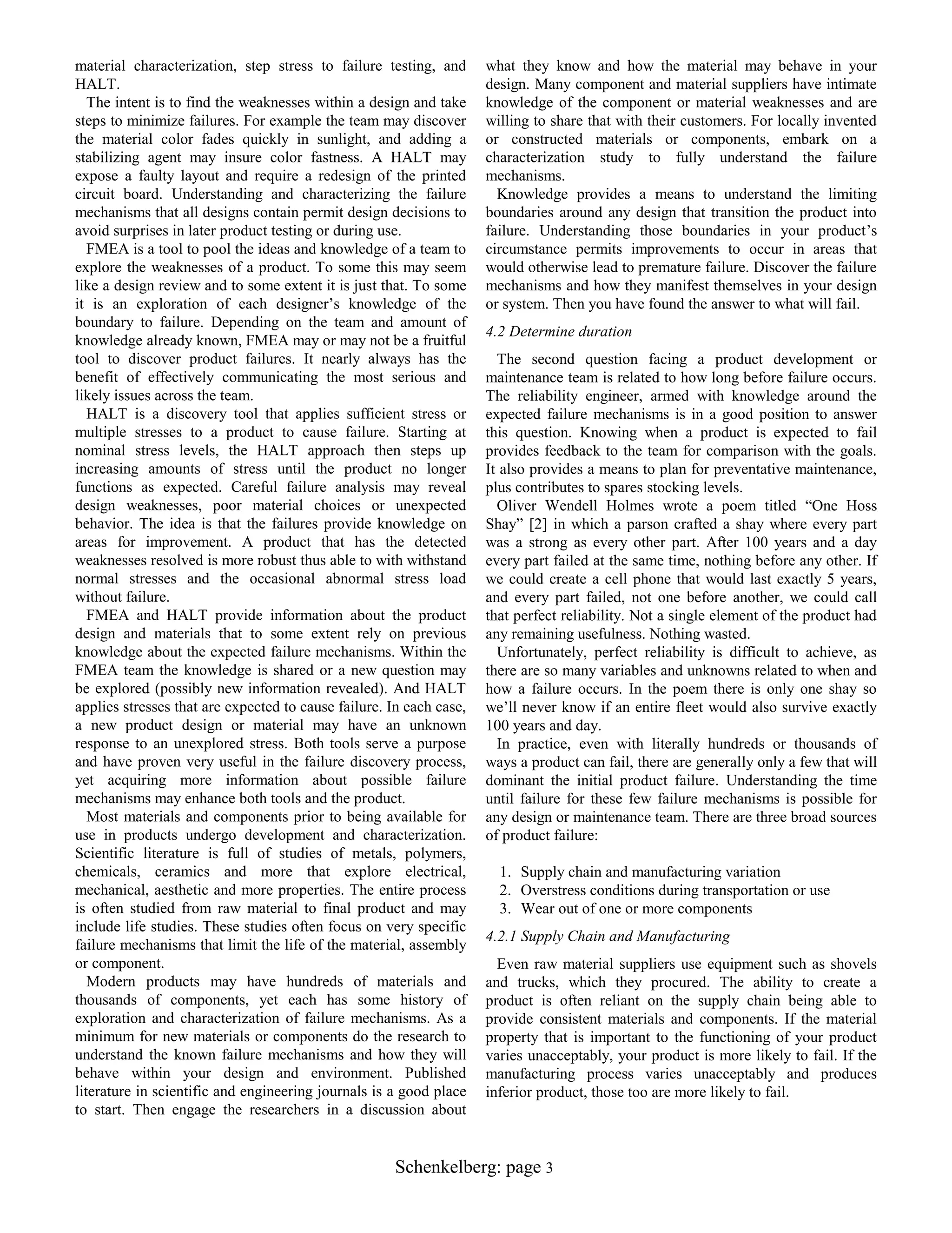 material characterization, step stress to failure testing, and
HALT.
The intent is to find the weaknesses within a design and take
steps to minimize failures. For example the team may discover
the material color fades quickly in sunlight, and adding a
stabilizing agent may insure color fastness. A HALT may
expose a faulty layout and require a redesign of the printed
circuit board. Understanding and characterizing the failure
mechanisms that all designs contain permit design decisions to
avoid surprises in later product testing or during use.
FMEA is a tool to pool the ideas and knowledge of a team to
explore the weaknesses of a product. To some this may seem
like a design review and to some extent it is just that. To some
it is an exploration of each designer‟s knowledge of the
boundary to failure. Depending on the team and amount of
knowledge already known, FMEA may or may not be a fruitful
tool to discover product failures. It nearly always has the
benefit of effectively communicating the most serious and
likely issues across the team.
HALT is a discovery tool that applies sufficient stress or
multiple stresses to a product to cause failure. Starting at
nominal stress levels, the HALT approach then steps up
increasing amounts of stress until the product no longer
functions as expected. Careful failure analysis may reveal
design weaknesses, poor material choices or unexpected
behavior. The idea is that the failures provide knowledge on
areas for improvement. A product that has the detected
weaknesses resolved is more robust thus able to with withstand
normal stresses and the occasional abnormal stress load
without failure.
FMEA and HALT provide information about the product
design and materials that to some extent rely on previous
knowledge about the expected failure mechanisms. Within the
FMEA team the knowledge is shared or a new question may
be explored (possibly new information revealed). And HALT
applies stresses that are expected to cause failure. In each case,
a new product design or material may have an unknown
response to an unexplored stress. Both tools serve a purpose
and have proven very useful in the failure discovery process,
yet acquiring more information about possible failure
mechanisms may enhance both tools and the product.
Most materials and components prior to being available for
use in products undergo development and characterization.
Scientific literature is full of studies of metals, polymers,
chemicals, ceramics and more that explore electrical,
mechanical, aesthetic and more properties. The entire process
is often studied from raw material to final product and may
include life studies. These studies often focus on very specific
failure mechanisms that limit the life of the material, assembly
or component.
Modern products may have hundreds of materials and
thousands of components, yet each has some history of
exploration and characterization of failure mechanisms. As a
minimum for new materials or components do the research to
understand the known failure mechanisms and how they will
behave within your design and environment. Published
literature in scientific and engineering journals is a good place
to start. Then engage the researchers in a discussion about

what they know and how the material may behave in your
design. Many component and material suppliers have intimate
knowledge of the component or material weaknesses and are
willing to share that with their customers. For locally invented
or constructed materials or components, embark on a
characterization study to fully understand the failure
mechanisms.
Knowledge provides a means to understand the limiting
boundaries around any design that transition the product into
failure. Understanding those boundaries in your product‟s
circumstance permits improvements to occur in areas that
would otherwise lead to premature failure. Discover the failure
mechanisms and how they manifest themselves in your design
or system. Then you have found the answer to what will fail.
4.2 Determine duration
The second question facing a product development or
maintenance team is related to how long before failure occurs.
The reliability engineer, armed with knowledge around the
expected failure mechanisms is in a good position to answer
this question. Knowing when a product is expected to fail
provides feedback to the team for comparison with the goals.
It also provides a means to plan for preventative maintenance,
plus contributes to spares stocking levels.
Oliver Wendell Holmes wrote a poem titled “One Hoss
Shay” [2] in which a parson crafted a shay where every part
was a strong as every other part. After 100 years and a day
every part failed at the same time, nothing before any other. If
we could create a cell phone that would last exactly 5 years,
and every part failed, not one before another, we could call
that perfect reliability. Not a single element of the product had
any remaining usefulness. Nothing wasted.
Unfortunately, perfect reliability is difficult to achieve, as
there are so many variables and unknowns related to when and
how a failure occurs. In the poem there is only one shay so
we‟ll never know if an entire fleet would also survive exactly
100 years and day.
In practice, even with literally hundreds or thousands of
ways a product can fail, there are generally only a few that will
dominant the initial product failure. Understanding the time
until failure for these few failure mechanisms is possible for
any design or maintenance team. There are three broad sources
of product failure:
1. Supply chain and manufacturing variation
2. Overstress conditions during transportation or use
3. Wear out of one or more components
4.2.1 Supply Chain and Manufacturing
Even raw material suppliers use equipment such as shovels
and trucks, which they procured. The ability to create a
product is often reliant on the supply chain being able to
provide consistent materials and components. If the material
property that is important to the functioning of your product
varies unacceptably, your product is more likely to fail. If the
manufacturing process varies unacceptably and produces
inferior product, those too are more likely to fail.

Schenkelberg: page 3

 