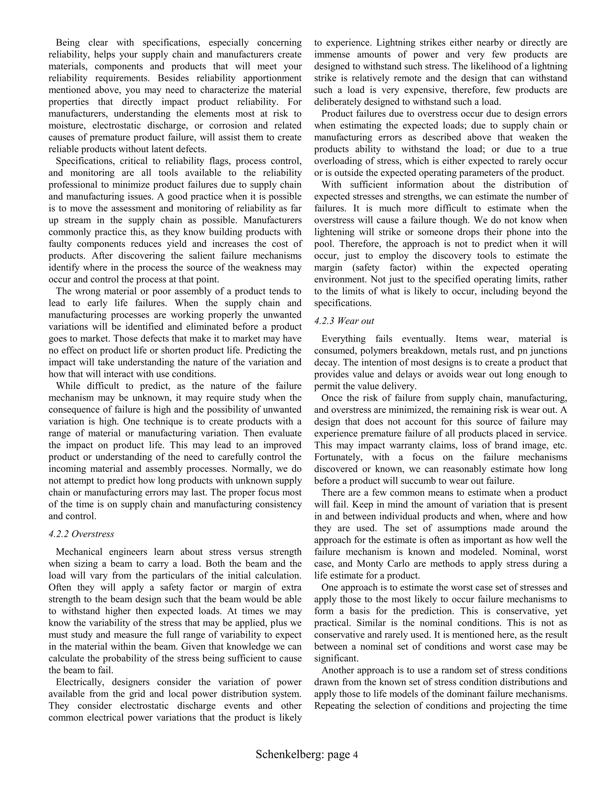 Being clear with specifications, especially concerning
reliability, helps your supply chain and manufacturers create
materials, components and products that will meet your
reliability requirements. Besides reliability apportionment
mentioned above, you may need to characterize the material
properties that directly impact product reliability. For
manufacturers, understanding the elements most at risk to
moisture, electrostatic discharge, or corrosion and related
causes of premature product failure, will assist them to create
reliable products without latent defects.
Specifications, critical to reliability flags, process control,
and monitoring are all tools available to the reliability
professional to minimize product failures due to supply chain
and manufacturing issues. A good practice when it is possible
is to move the assessment and monitoring of reliability as far
up stream in the supply chain as possible. Manufacturers
commonly practice this, as they know building products with
faulty components reduces yield and increases the cost of
products. After discovering the salient failure mechanisms
identify where in the process the source of the weakness may
occur and control the process at that point.
The wrong material or poor assembly of a product tends to
lead to early life failures. When the supply chain and
manufacturing processes are working properly the unwanted
variations will be identified and eliminated before a product
goes to market. Those defects that make it to market may have
no effect on product life or shorten product life. Predicting the
impact will take understanding the nature of the variation and
how that will interact with use conditions.
While difficult to predict, as the nature of the failure
mechanism may be unknown, it may require study when the
consequence of failure is high and the possibility of unwanted
variation is high. One technique is to create products with a
range of material or manufacturing variation. Then evaluate
the impact on product life. This may lead to an improved
product or understanding of the need to carefully control the
incoming material and assembly processes. Normally, we do
not attempt to predict how long products with unknown supply
chain or manufacturing errors may last. The proper focus most
of the time is on supply chain and manufacturing consistency
and control.
4.2.2 Overstress
Mechanical engineers learn about stress versus strength
when sizing a beam to carry a load. Both the beam and the
load will vary from the particulars of the initial calculation.
Often they will apply a safety factor or margin of extra
strength to the beam design such that the beam would be able
to withstand higher then expected loads. At times we may
know the variability of the stress that may be applied, plus we
must study and measure the full range of variability to expect
in the material within the beam. Given that knowledge we can
calculate the probability of the stress being sufficient to cause
the beam to fail.
Electrically, designers consider the variation of power
available from the grid and local power distribution system.
They consider electrostatic discharge events and other
common electrical power variations that the product is likely

to experience. Lightning strikes either nearby or directly are
immense amounts of power and very few products are
designed to withstand such stress. The likelihood of a lightning
strike is relatively remote and the design that can withstand
such a load is very expensive, therefore, few products are
deliberately designed to withstand such a load.
Product failures due to overstress occur due to design errors
when estimating the expected loads; due to supply chain or
manufacturing errors as described above that weaken the
products ability to withstand the load; or due to a true
overloading of stress, which is either expected to rarely occur
or is outside the expected operating parameters of the product.
With sufficient information about the distribution of
expected stresses and strengths, we can estimate the number of
failures. It is much more difficult to estimate when the
overstress will cause a failure though. We do not know when
lightening will strike or someone drops their phone into the
pool. Therefore, the approach is not to predict when it will
occur, just to employ the discovery tools to estimate the
margin (safety factor) within the expected operating
environment. Not just to the specified operating limits, rather
to the limits of what is likely to occur, including beyond the
specifications.
4.2.3 Wear out
Everything fails eventually. Items wear, material is
consumed, polymers breakdown, metals rust, and pn junctions
decay. The intention of most designs is to create a product that
provides value and delays or avoids wear out long enough to
permit the value delivery.
Once the risk of failure from supply chain, manufacturing,
and overstress are minimized, the remaining risk is wear out. A
design that does not account for this source of failure may
experience premature failure of all products placed in service.
This may impact warranty claims, loss of brand image, etc.
Fortunately, with a focus on the failure mechanisms
discovered or known, we can reasonably estimate how long
before a product will succumb to wear out failure.
There are a few common means to estimate when a product
will fail. Keep in mind the amount of variation that is present
in and between individual products and when, where and how
they are used. The set of assumptions made around the
approach for the estimate is often as important as how well the
failure mechanism is known and modeled. Nominal, worst
case, and Monty Carlo are methods to apply stress during a
life estimate for a product.
One approach is to estimate the worst case set of stresses and
apply those to the most likely to occur failure mechanisms to
form a basis for the prediction. This is conservative, yet
practical. Similar is the nominal conditions. This is not as
conservative and rarely used. It is mentioned here, as the result
between a nominal set of conditions and worst case may be
significant.
Another approach is to use a random set of stress conditions
drawn from the known set of stress condition distributions and
apply those to life models of the dominant failure mechanisms.
Repeating the selection of conditions and projecting the time

Schenkelberg: page 4

 