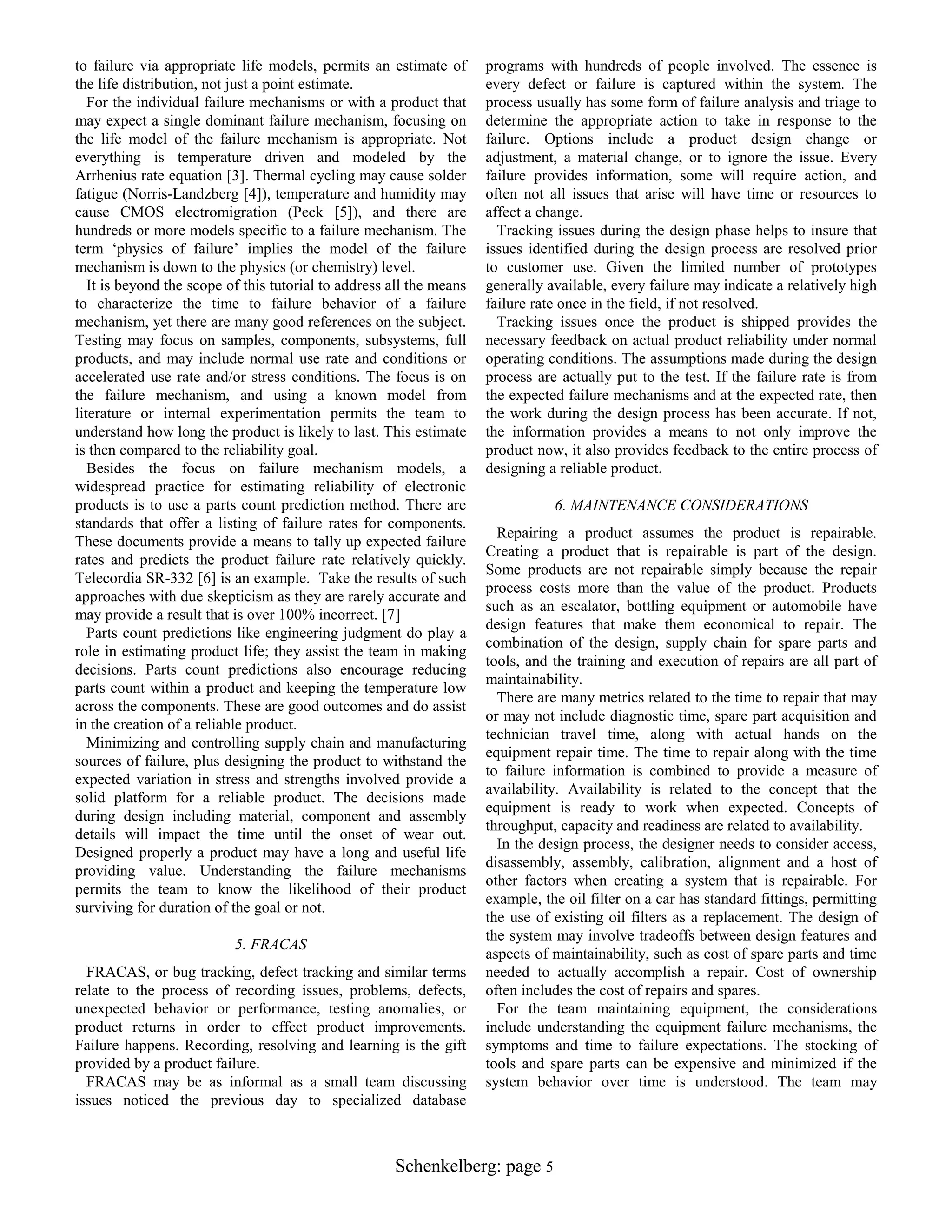 to failure via appropriate life models, permits an estimate of
the life distribution, not just a point estimate.
For the individual failure mechanisms or with a product that
may expect a single dominant failure mechanism, focusing on
the life model of the failure mechanism is appropriate. Not
everything is temperature driven and modeled by the
Arrhenius rate equation [3]. Thermal cycling may cause solder
fatigue (Norris-Landzberg [4]), temperature and humidity may
cause CMOS electromigration (Peck [5]), and there are
hundreds or more models specific to a failure mechanism. The
term „physics of failure‟ implies the model of the failure
mechanism is down to the physics (or chemistry) level.
It is beyond the scope of this tutorial to address all the means
to characterize the time to failure behavior of a failure
mechanism, yet there are many good references on the subject.
Testing may focus on samples, components, subsystems, full
products, and may include normal use rate and conditions or
accelerated use rate and/or stress conditions. The focus is on
the failure mechanism, and using a known model from
literature or internal experimentation permits the team to
understand how long the product is likely to last. This estimate
is then compared to the reliability goal.
Besides the focus on failure mechanism models, a
widespread practice for estimating reliability of electronic
products is to use a parts count prediction method. There are
standards that offer a listing of failure rates for components.
These documents provide a means to tally up expected failure
rates and predicts the product failure rate relatively quickly.
Telecordia SR-332 [6] is an example. Take the results of such
approaches with due skepticism as they are rarely accurate and
may provide a result that is over 100% incorrect. [7]
Parts count predictions like engineering judgment do play a
role in estimating product life; they assist the team in making
decisions. Parts count predictions also encourage reducing
parts count within a product and keeping the temperature low
across the components. These are good outcomes and do assist
in the creation of a reliable product.
Minimizing and controlling supply chain and manufacturing
sources of failure, plus designing the product to withstand the
expected variation in stress and strengths involved provide a
solid platform for a reliable product. The decisions made
during design including material, component and assembly
details will impact the time until the onset of wear out.
Designed properly a product may have a long and useful life
providing value. Understanding the failure mechanisms
permits the team to know the likelihood of their product
surviving for duration of the goal or not.
5. FRACAS
FRACAS, or bug tracking, defect tracking and similar terms
relate to the process of recording issues, problems, defects,
unexpected behavior or performance, testing anomalies, or
product returns in order to effect product improvements.
Failure happens. Recording, resolving and learning is the gift
provided by a product failure.
FRACAS may be as informal as a small team discussing
issues noticed the previous day to specialized database

programs with hundreds of people involved. The essence is
every defect or failure is captured within the system. The
process usually has some form of failure analysis and triage to
determine the appropriate action to take in response to the
failure. Options include a product design change or
adjustment, a material change, or to ignore the issue. Every
failure provides information, some will require action, and
often not all issues that arise will have time or resources to
affect a change.
Tracking issues during the design phase helps to insure that
issues identified during the design process are resolved prior
to customer use. Given the limited number of prototypes
generally available, every failure may indicate a relatively high
failure rate once in the field, if not resolved.
Tracking issues once the product is shipped provides the
necessary feedback on actual product reliability under normal
operating conditions. The assumptions made during the design
process are actually put to the test. If the failure rate is from
the expected failure mechanisms and at the expected rate, then
the work during the design process has been accurate. If not,
the information provides a means to not only improve the
product now, it also provides feedback to the entire process of
designing a reliable product.
6. MAINTENANCE CONSIDERATIONS
Repairing a product assumes the product is repairable.
Creating a product that is repairable is part of the design.
Some products are not repairable simply because the repair
process costs more than the value of the product. Products
such as an escalator, bottling equipment or automobile have
design features that make them economical to repair. The
combination of the design, supply chain for spare parts and
tools, and the training and execution of repairs are all part of
maintainability.
There are many metrics related to the time to repair that may
or may not include diagnostic time, spare part acquisition and
technician travel time, along with actual hands on the
equipment repair time. The time to repair along with the time
to failure information is combined to provide a measure of
availability. Availability is related to the concept that the
equipment is ready to work when expected. Concepts of
throughput, capacity and readiness are related to availability.
In the design process, the designer needs to consider access,
disassembly, assembly, calibration, alignment and a host of
other factors when creating a system that is repairable. For
example, the oil filter on a car has standard fittings, permitting
the use of existing oil filters as a replacement. The design of
the system may involve tradeoffs between design features and
aspects of maintainability, such as cost of spare parts and time
needed to actually accomplish a repair. Cost of ownership
often includes the cost of repairs and spares.
For the team maintaining equipment, the considerations
include understanding the equipment failure mechanisms, the
symptoms and time to failure expectations. The stocking of
tools and spare parts can be expensive and minimized if the
system behavior over time is understood. The team may

Schenkelberg: page 5

 