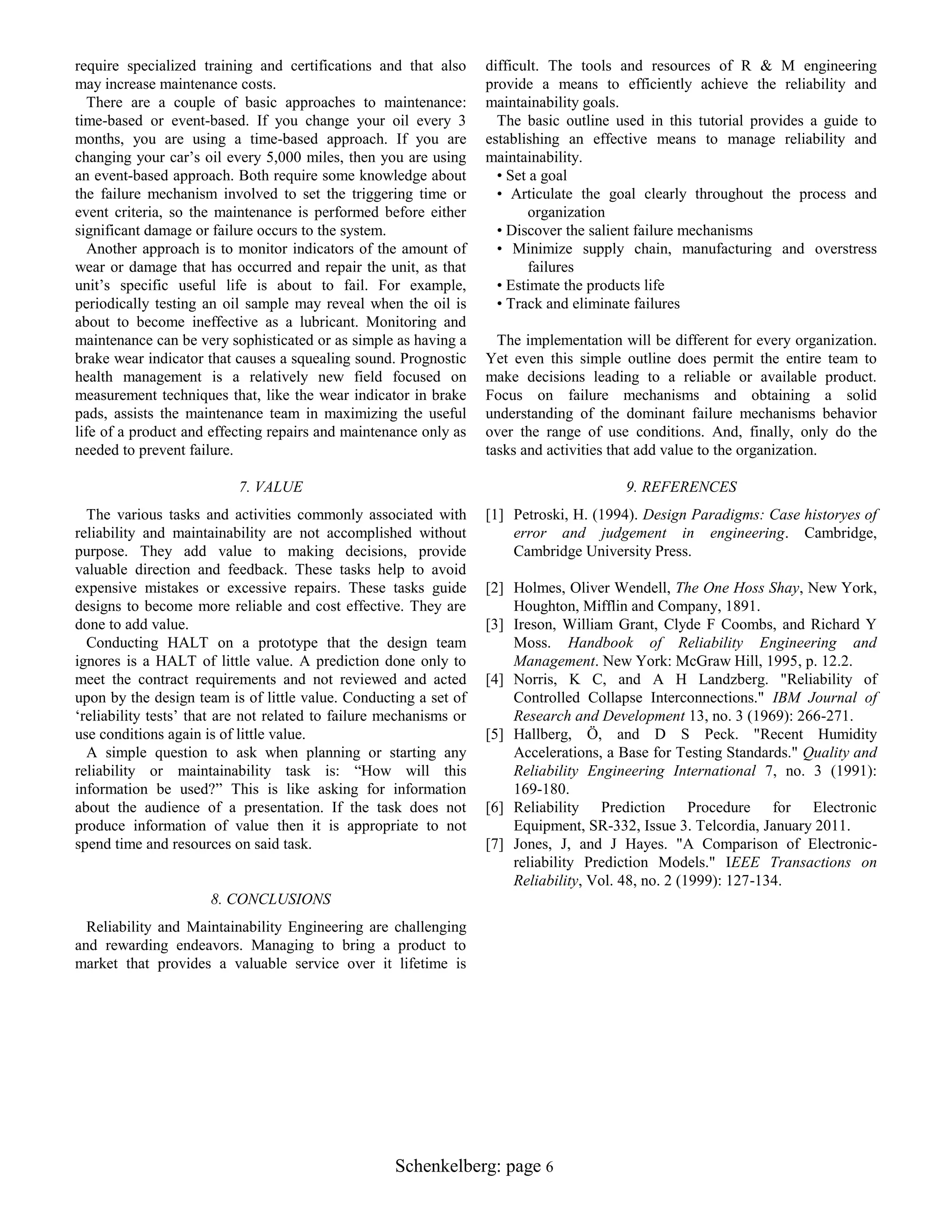 require specialized training and certifications and that also
may increase maintenance costs.
There are a couple of basic approaches to maintenance:
time-based or event-based. If you change your oil every 3
months, you are using a time-based approach. If you are
changing your car‟s oil every 5,000 miles, then you are using
an event-based approach. Both require some knowledge about
the failure mechanism involved to set the triggering time or
event criteria, so the maintenance is performed before either
significant damage or failure occurs to the system.
Another approach is to monitor indicators of the amount of
wear or damage that has occurred and repair the unit, as that
unit‟s specific useful life is about to fail. For example,
periodically testing an oil sample may reveal when the oil is
about to become ineffective as a lubricant. Monitoring and
maintenance can be very sophisticated or as simple as having a
brake wear indicator that causes a squealing sound. Prognostic
health management is a relatively new field focused on
measurement techniques that, like the wear indicator in brake
pads, assists the maintenance team in maximizing the useful
life of a product and effecting repairs and maintenance only as
needed to prevent failure.

difficult. The tools and resources of R & M engineering
provide a means to efficiently achieve the reliability and
maintainability goals.
The basic outline used in this tutorial provides a guide to
establishing an effective means to manage reliability and
maintainability.
• Set a goal
• Articulate the goal clearly throughout the process and
organization
• Discover the salient failure mechanisms
• Minimize supply chain, manufacturing and overstress
failures
• Estimate the products life
• Track and eliminate failures

7. VALUE

9. REFERENCES

The various tasks and activities commonly associated with
reliability and maintainability are not accomplished without
purpose. They add value to making decisions, provide
valuable direction and feedback. These tasks help to avoid
expensive mistakes or excessive repairs. These tasks guide
designs to become more reliable and cost effective. They are
done to add value.
Conducting HALT on a prototype that the design team
ignores is a HALT of little value. A prediction done only to
meet the contract requirements and not reviewed and acted
upon by the design team is of little value. Conducting a set of
„reliability tests‟ that are not related to failure mechanisms or
use conditions again is of little value.
A simple question to ask when planning or starting any
reliability or maintainability task is: “How will this
information be used?” This is like asking for information
about the audience of a presentation. If the task does not
produce information of value then it is appropriate to not
spend time and resources on said task.

[1] Petroski, H. (1994). Design Paradigms: Case historyes of
error and judgement in engineering. Cambridge,
Cambridge University Press.

The implementation will be different for every organization.
Yet even this simple outline does permit the entire team to
make decisions leading to a reliable or available product.
Focus on failure mechanisms and obtaining a solid
understanding of the dominant failure mechanisms behavior
over the range of use conditions. And, finally, only do the
tasks and activities that add value to the organization.

[2] Holmes, Oliver Wendell, The One Hoss Shay, New York,
Houghton, Mifflin and Company, 1891.
[3] Ireson, William Grant, Clyde F Coombs, and Richard Y
Moss. Handbook of Reliability Engineering and
Management. New York: McGraw Hill, 1995, p. 12.2.
[4] Norris, K C, and A H Landzberg. "Reliability of
Controlled Collapse Interconnections." IBM Journal of
Research and Development 13, no. 3 (1969): 266-271.
[5] Hallberg, Ö, and D S Peck. "Recent Humidity
Accelerations, a Base for Testing Standards." Quality and
Reliability Engineering International 7, no. 3 (1991):
169-180.
[6] Reliability Prediction Procedure for Electronic
Equipment, SR-332, Issue 3. Telcordia, January 2011.
[7] Jones, J, and J Hayes. "A Comparison of Electronicreliability Prediction Models." IEEE Transactions on
Reliability, Vol. 48, no. 2 (1999): 127-134.

8. CONCLUSIONS
Reliability and Maintainability Engineering are challenging
and rewarding endeavors. Managing to bring a product to
market that provides a valuable service over it lifetime is

Schenkelberg: page 6

 