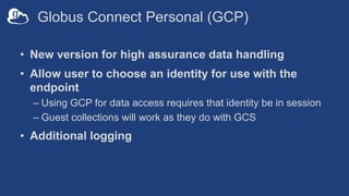Globus Connect Personal (GCP)
• New version for high assurance data handling
• Allow user to choose an identity for use with the
endpoint
– Using GCP for data access requires that identity be in session
– Guest collections will work as they do with GCS
• Additional logging
 