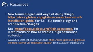 Resources
• New terminologies and ways of doing things:
https://docs.globus.org/globus-connect-server-v5-
installation-guide/ for 4.x – 5.x terminology and
architecture changes
• See https://docs.globus.org/high-assurance/ for
instructions on how to create a high assurance
collection
• GCSv5.3 installation instructions: https://docs.globus.org/globus-
connect-server-v5-installation-guide/ for installation instructions
 