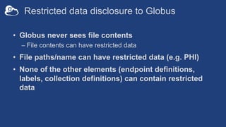 Restricted data disclosure to Globus
• Globus never sees file contents
– File contents can have restricted data
• File paths/name can have restricted data (e.g. PHI)
• None of the other elements (endpoint definitions,
labels, collection definitions) can contain restricted
data
 