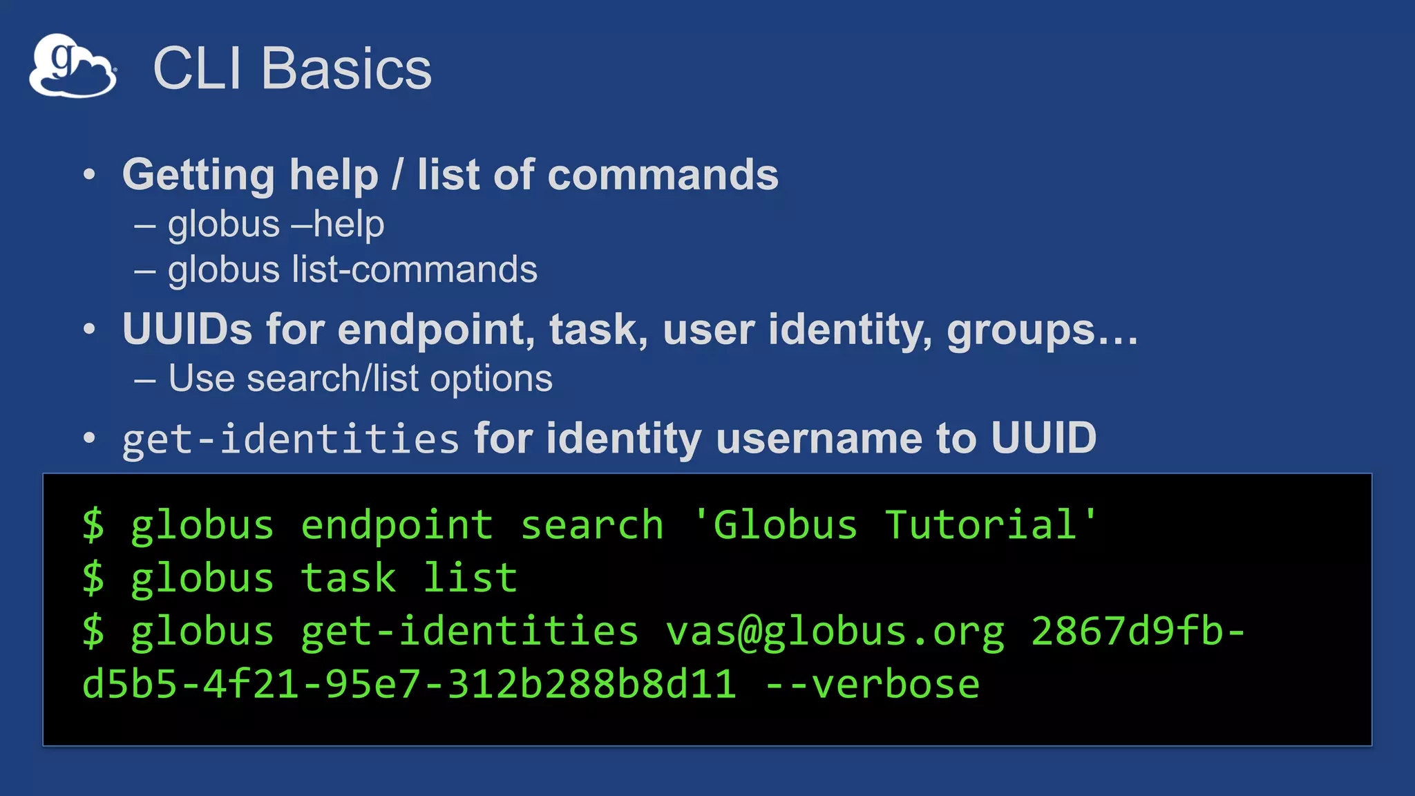 CLI Basics
• Getting help / list of commands
– globus –help
– globus list-commands
• UUIDs for endpoint, task, user identity, groups…
– Use search/list options
• get-identities for identity username to UUID
$ globus endpoint search 'Globus Tutorial'
$ globus task list
$ globus get-identities vas@globus.org 2867d9fb-
d5b5-4f21-95e7-312b288b8d11 --verbose
 