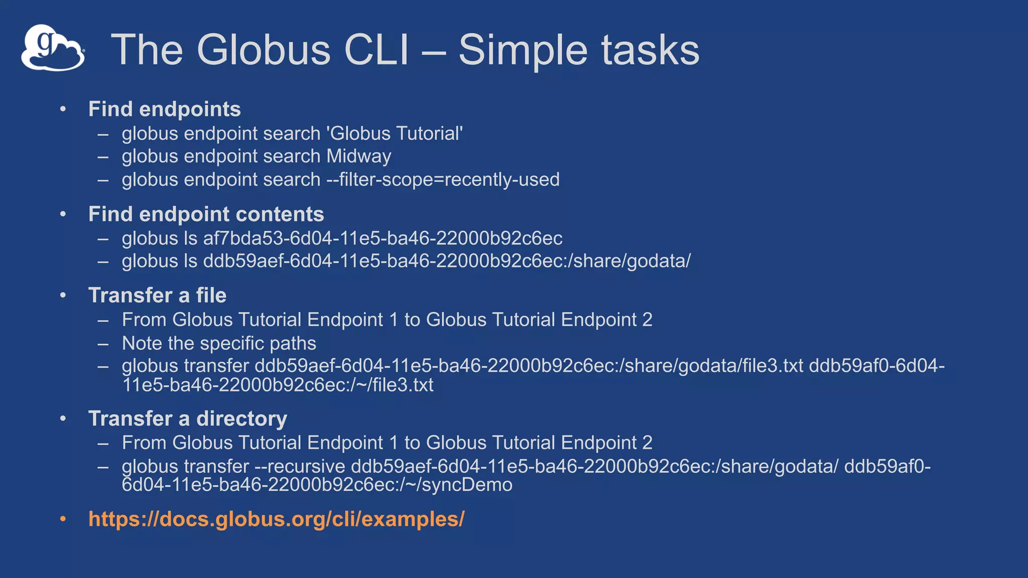 The Globus CLI – Simple tasks
• Find endpoints
– globus endpoint search 'Globus Tutorial'
– globus endpoint search Midway
– globus endpoint search --filter-scope=recently-used
• Find endpoint contents
– globus ls af7bda53-6d04-11e5-ba46-22000b92c6ec
– globus ls ddb59aef-6d04-11e5-ba46-22000b92c6ec:/share/godata/
• Transfer a file
– From Globus Tutorial Endpoint 1 to Globus Tutorial Endpoint 2
– Note the specific paths
– globus transfer ddb59aef-6d04-11e5-ba46-22000b92c6ec:/share/godata/file3.txt ddb59af0-6d04-
11e5-ba46-22000b92c6ec:/~/file3.txt
• Transfer a directory
– From Globus Tutorial Endpoint 1 to Globus Tutorial Endpoint 2
– globus transfer --recursive ddb59aef-6d04-11e5-ba46-22000b92c6ec:/share/godata/ ddb59af0-
6d04-11e5-ba46-22000b92c6ec:/~/syncDemo
• https://docs.globus.org/cli/examples/
 