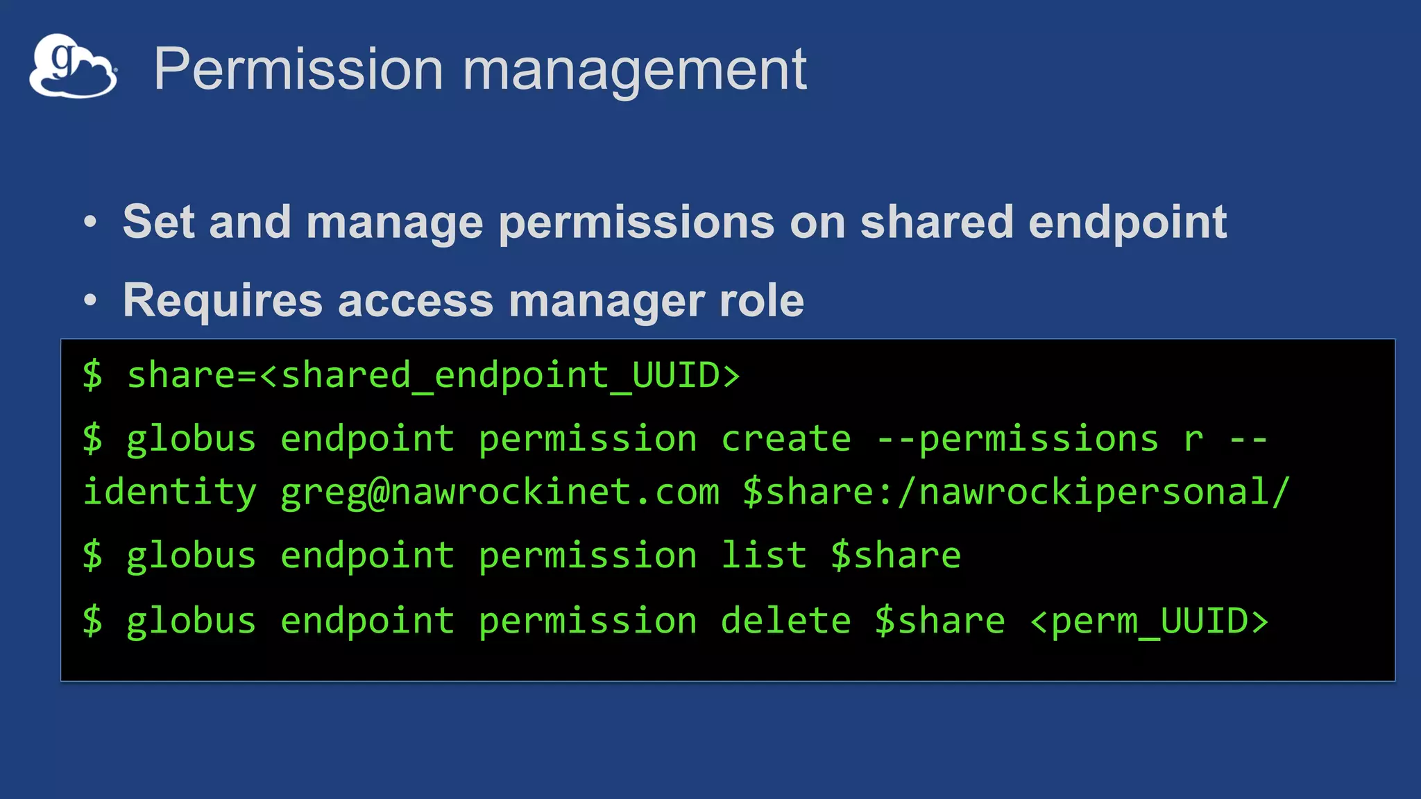 Permission management
• Set and manage permissions on shared endpoint
• Requires access manager role
$ share=<shared_endpoint_UUID>
$ globus endpoint permission create --permissions r --
identity greg@nawrockinet.com $share:/nawrockipersonal/
$ globus endpoint permission list $share
$ globus endpoint permission delete $share <perm_UUID>
 