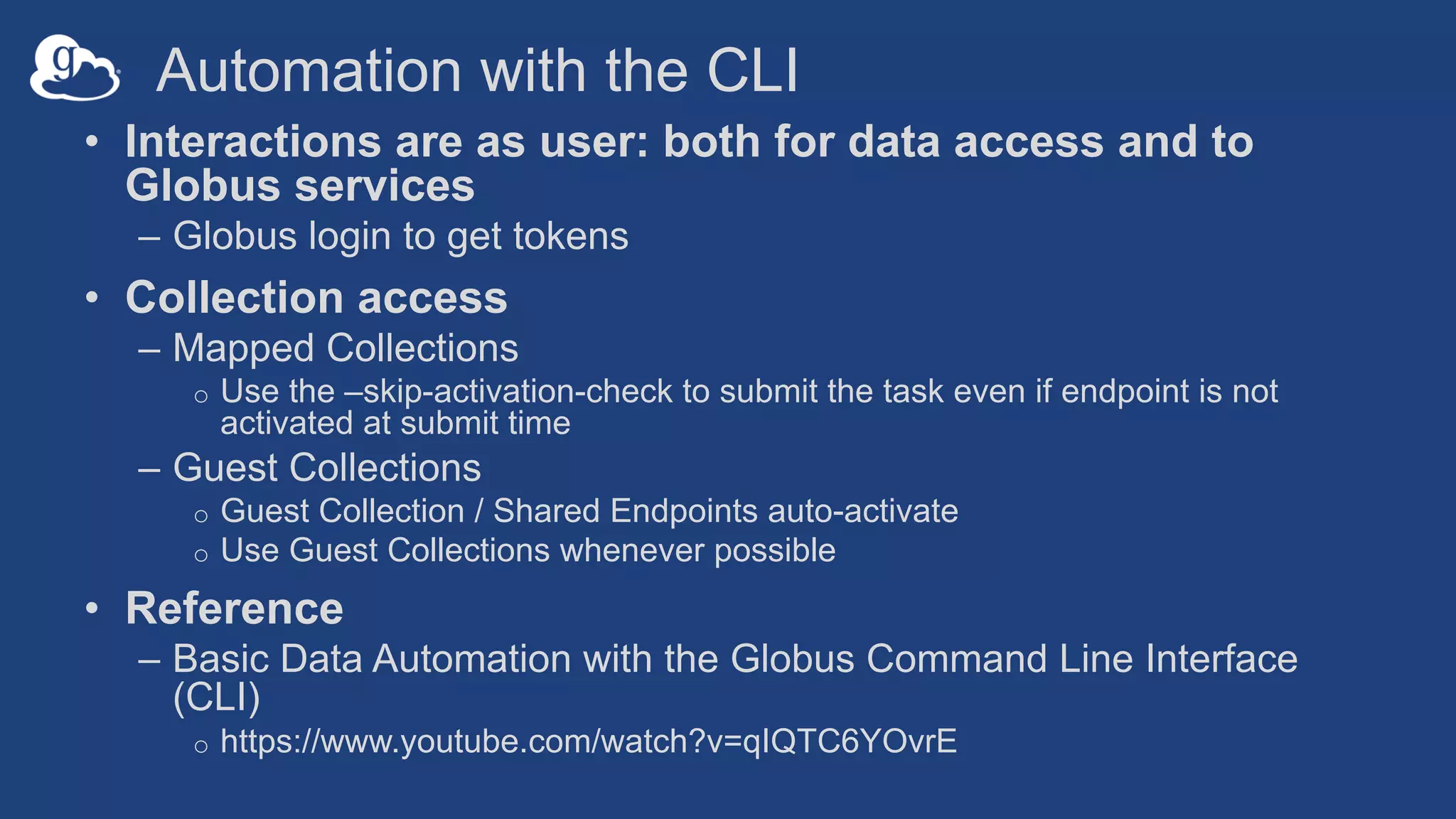 Automation with the CLI
• Interactions are as user: both for data access and to
Globus services
– Globus login to get tokens
• Collection access
– Mapped Collections
o Use the –skip-activation-check to submit the task even if endpoint is not
activated at submit time
– Guest Collections
o Guest Collection / Shared Endpoints auto-activate
o Use Guest Collections whenever possible
• Reference
– Basic Data Automation with the Globus Command Line Interface
(CLI)
o https://www.youtube.com/watch?v=qIQTC6YOvrE
 