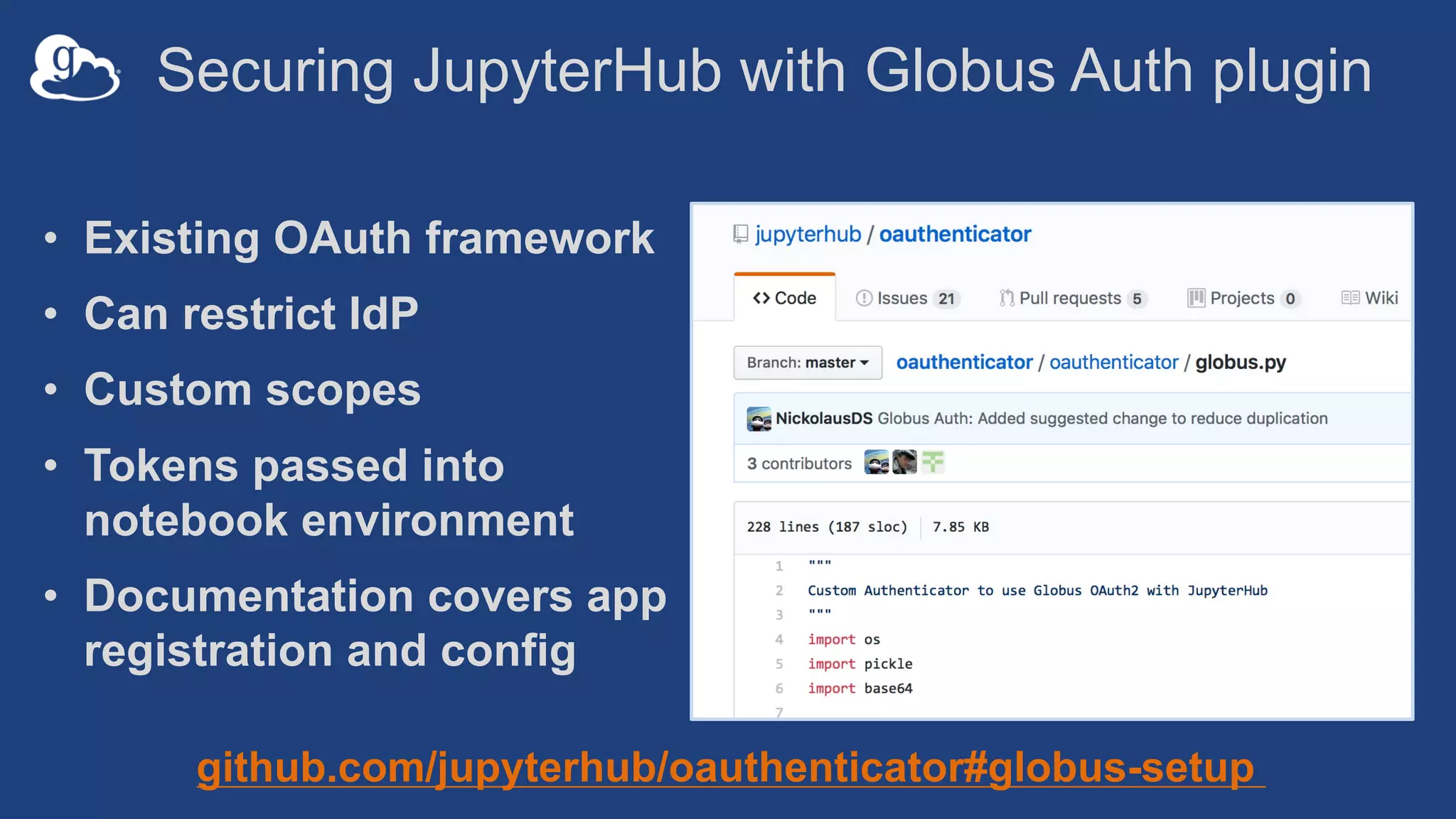 Securing JupyterHub with Globus Auth plugin
• Existing OAuth framework
• Can restrict IdP
• Custom scopes
• Tokens passed into
notebook environment
• Documentation covers app
registration and config
github.com/jupyterhub/oauthenticator#globus-setup
 