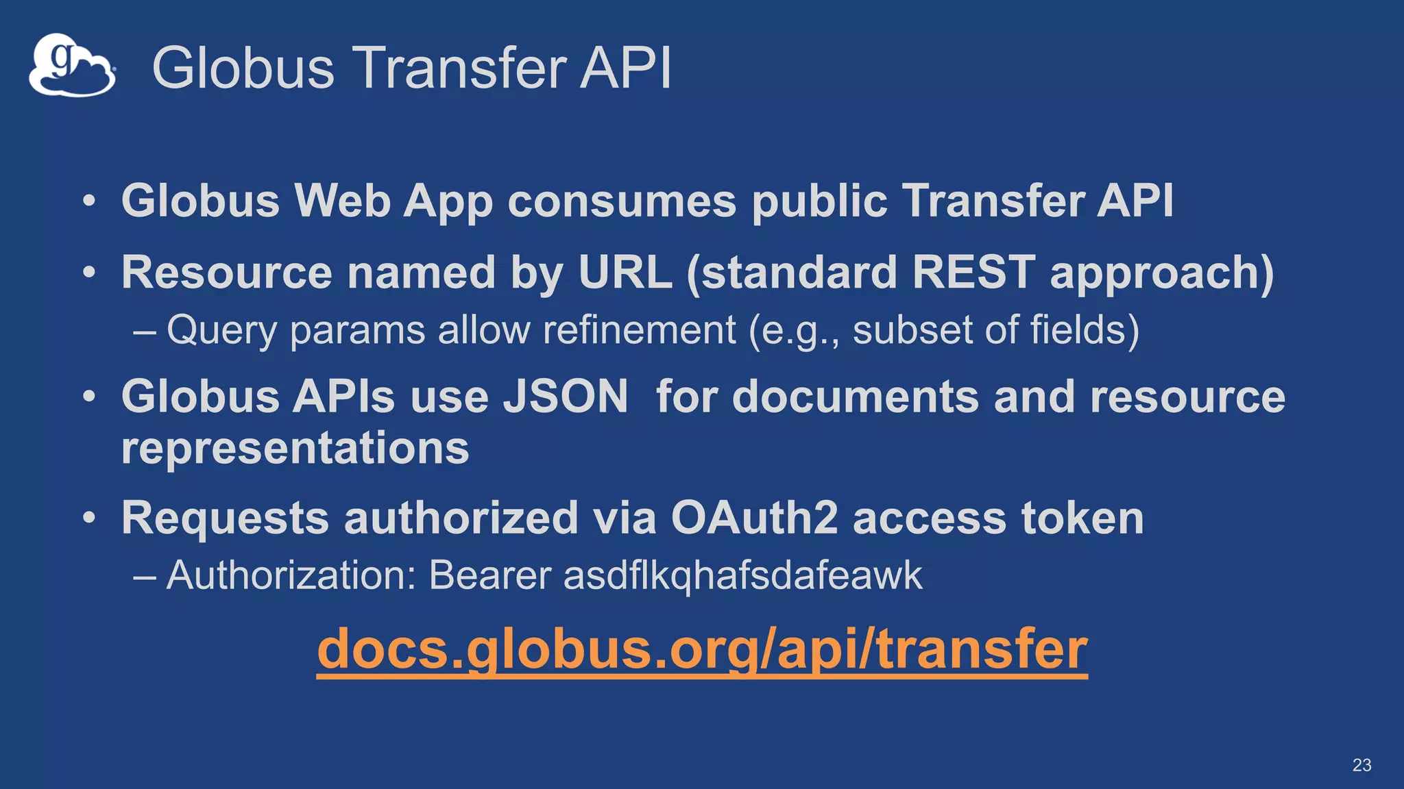 Globus Transfer API
• Globus Web App consumes public Transfer API
• Resource named by URL (standard REST approach)
– Query params allow refinement (e.g., subset of fields)
• Globus APIs use JSON for documents and resource
representations
• Requests authorized via OAuth2 access token
– Authorization: Bearer asdflkqhafsdafeawk
docs.globus.org/api/transfer
23
 