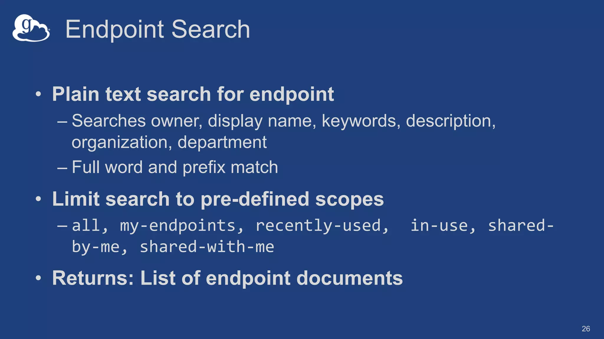 Endpoint Search
• Plain text search for endpoint
– Searches owner, display name, keywords, description,
organization, department
– Full word and prefix match
• Limit search to pre-defined scopes
– all, my-endpoints, recently-used, in-use, shared-
by-me, shared-with-me
• Returns: List of endpoint documents
26
 