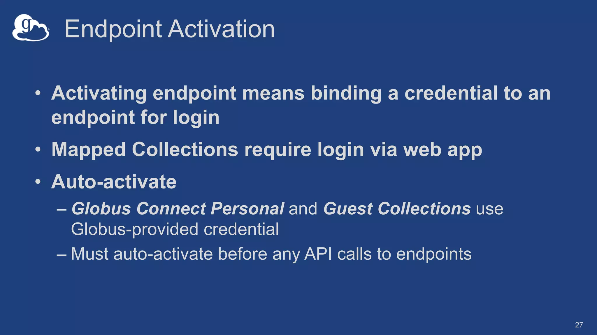 Endpoint Activation
• Activating endpoint means binding a credential to an
endpoint for login
• Mapped Collections require login via web app
• Auto-activate
– Globus Connect Personal and Guest Collections use
Globus-provided credential
– Must auto-activate before any API calls to endpoints
27
 