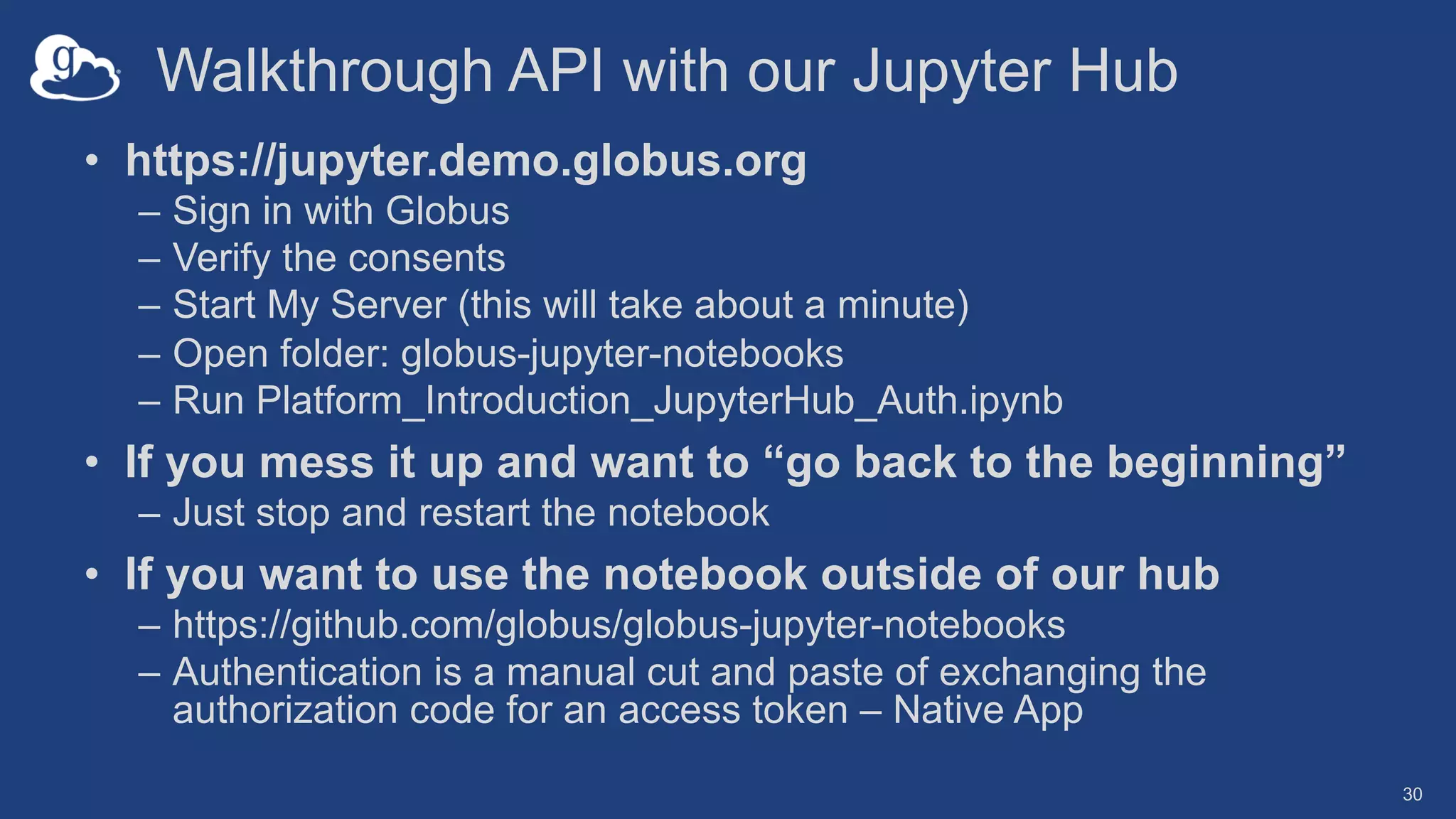 Walkthrough API with our Jupyter Hub
• https://jupyter.demo.globus.org
– Sign in with Globus
– Verify the consents
– Start My Server (this will take about a minute)
– Open folder: globus-jupyter-notebooks
– Run Platform_Introduction_JupyterHub_Auth.ipynb
• If you mess it up and want to “go back to the beginning”
– Just stop and restart the notebook
• If you want to use the notebook outside of our hub
– https://github.com/globus/globus-jupyter-notebooks
– Authentication is a manual cut and paste of exchanging the
authorization code for an access token – Native App
30
 