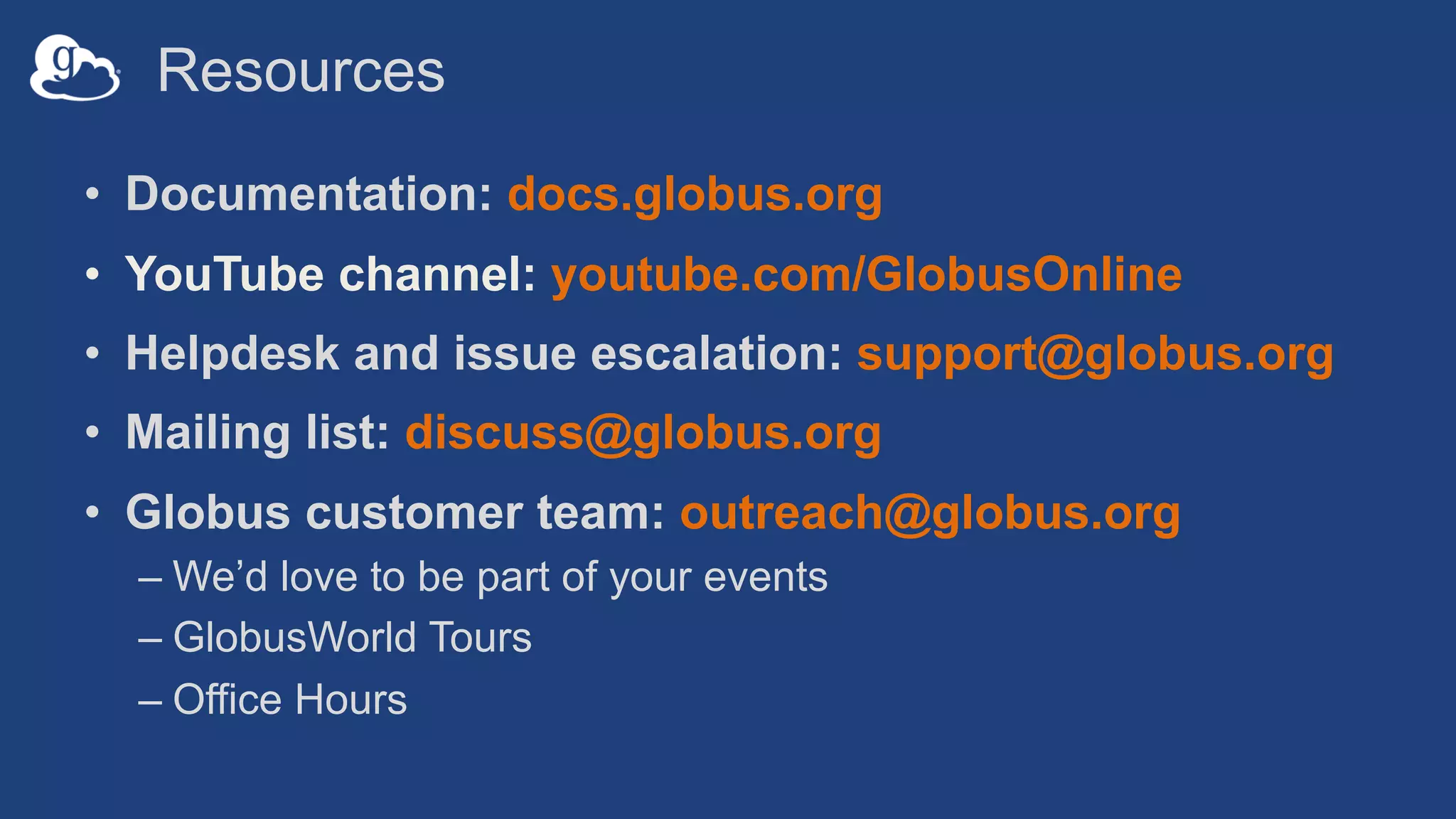 Resources
• Documentation: docs.globus.org
• YouTube channel: youtube.com/GlobusOnline
• Helpdesk and issue escalation: support@globus.org
• Mailing list: discuss@globus.org
• Globus customer team: outreach@globus.org
– We’d love to be part of your events
– GlobusWorld Tours
– Office Hours
 