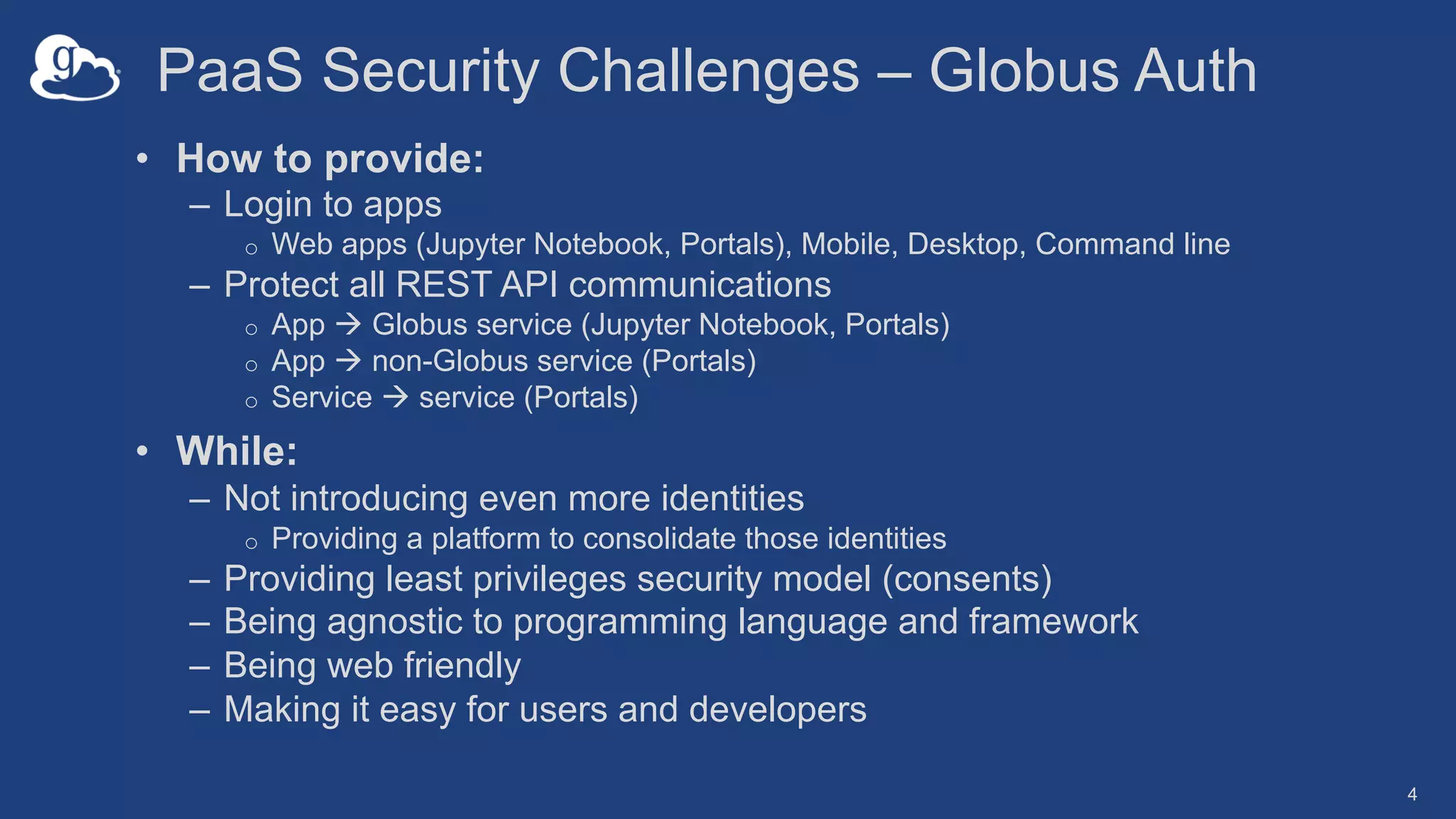 PaaS Security Challenges – Globus Auth
• How to provide:
– Login to apps
o Web apps (Jupyter Notebook, Portals), Mobile, Desktop, Command line
– Protect all REST API communications
o App à Globus service (Jupyter Notebook, Portals)
o App à non-Globus service (Portals)
o Service à service (Portals)
• While:
– Not introducing even more identities
o Providing a platform to consolidate those identities
– Providing least privileges security model (consents)
– Being agnostic to programming language and framework
– Being web friendly
– Making it easy for users and developers
4
 