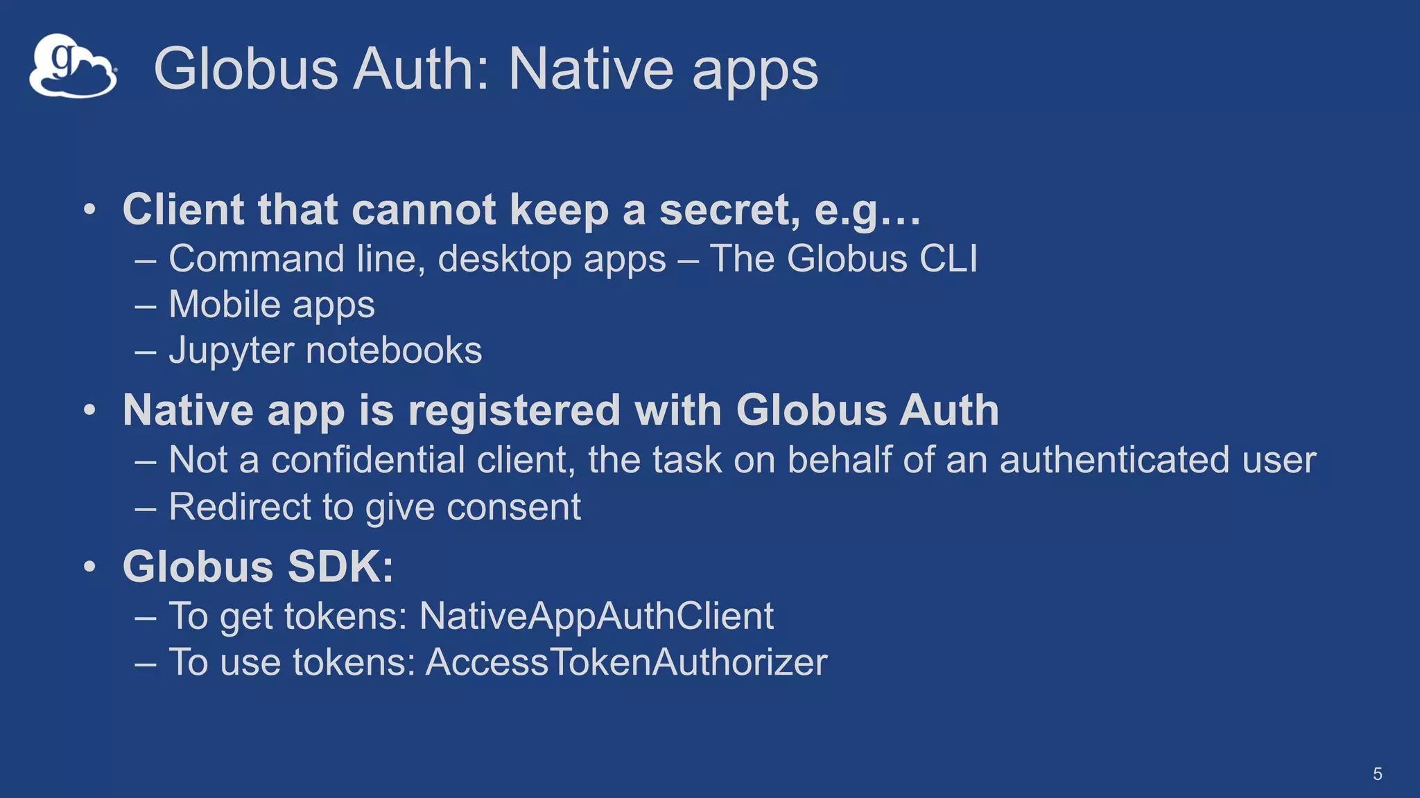 Globus Auth: Native apps
• Client that cannot keep a secret, e.g…
– Command line, desktop apps – The Globus CLI
– Mobile apps
– Jupyter notebooks
• Native app is registered with Globus Auth
– Not a confidential client, the task on behalf of an authenticated user
– Redirect to give consent
• Globus SDK:
– To get tokens: NativeAppAuthClient
– To use tokens: AccessTokenAuthorizer
5
 