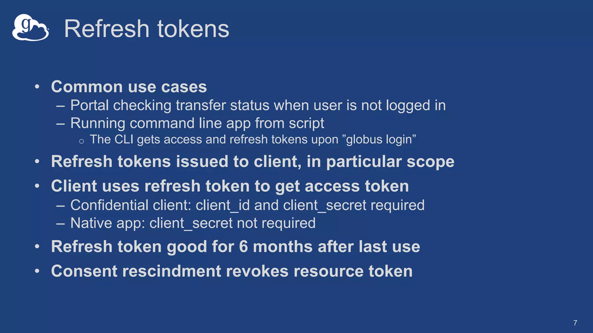 Refresh tokens
• Common use cases
– Portal checking transfer status when user is not logged in
– Running command line app from script
o The CLI gets access and refresh tokens upon ”globus login”
• Refresh tokens issued to client, in particular scope
• Client uses refresh token to get access token
– Confidential client: client_id and client_secret required
– Native app: client_secret not required
• Refresh token good for 6 months after last use
• Consent rescindment revokes resource token
7
 
