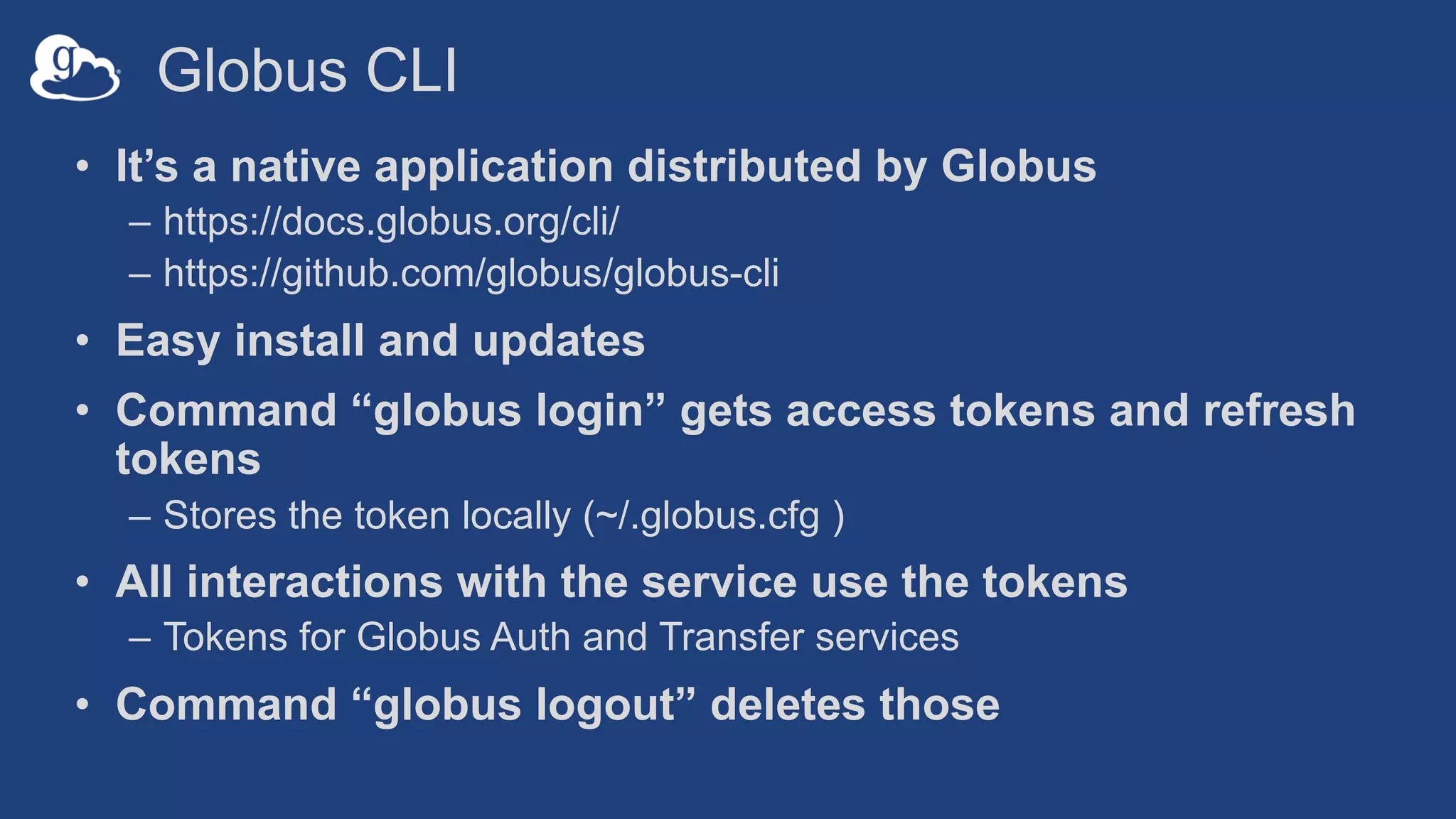 Globus CLI
• It’s a native application distributed by Globus
– https://docs.globus.org/cli/
– https://github.com/globus/globus-cli
• Easy install and updates
• Command “globus login” gets access tokens and refresh
tokens
– Stores the token locally (~/.globus.cfg )
• All interactions with the service use the tokens
– Tokens for Globus Auth and Transfer services
• Command “globus logout” deletes those
 