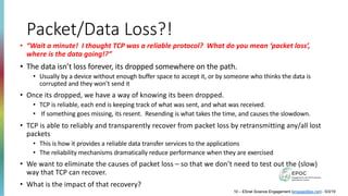 Packet/Data Loss?!
• “Wait a minute! I thought TCP was a reliable protocol? What do you mean ‘packet loss’,
where is the data going!?”
• The data isn’t loss forever, its dropped somewhere on the path.
• Usually by a device without enough buffer space to accept it, or by someone who thinks the data is
corrupted and they won’t send it
• Once its dropped, we have a way of knowing its been dropped.
• TCP is reliable, each end is keeping track of what was sent, and what was received.
• If something goes missing, its resent. Resending is what takes the time, and causes the slowdown.
• TCP is able to reliably and transparently recover from packet loss by retransmitting any/all lost
packets
• This is how it provides a reliable data transfer services to the applications
• The reliability mechanisms dramatically reduce performance when they are exercised
• We want to eliminate the causes of packet loss – so that we don’t need to test out the (slow)
way that TCP can recover.
• What is the impact of that recovery?
10 – ESnet Science Engagement (engage@es.net) - 5/3/19
 