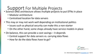 Support For Multiple Projects
• Science DMZ architecture allows multiple projects to put DTNs in place
• Modular architecture
• Centralized location for data servers
• This may or may not work well depending on institutional politics
• Issues such as physical security can make this a non-starter
• On the other hand, some shops already have service models in place
• On balance, this can provide a cost savings – it depends
• Central support for data servers vs. carrying data flows
• How far do the data flows have to go?
20 – ESnet Science Engagement (engage@es.net) - 5/3/19
 