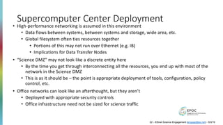 Supercomputer Center Deployment
• High-performance networking is assumed in this environment
• Data flows between systems, between systems and storage, wide area, etc.
• Global filesystem often ties resources together
• Portions of this may not run over Ethernet (e.g. IB)
• Implications for Data Transfer Nodes
• “Science DMZ” may not look like a discrete entity here
• By the time you get through interconnecting all the resources, you end up with most of the
network in the Science DMZ
• This is as it should be – the point is appropriate deployment of tools, configuration, policy
control, etc.
• Office networks can look like an afterthought, but they aren’t
• Deployed with appropriate security controls
• Office infrastructure need not be sized for science traffic
22 – ESnet Science Engagement (engage@es.net) - 5/3/19
 