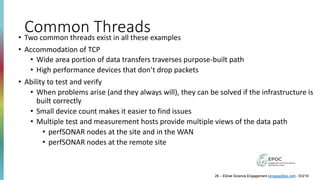 Common Threads• Two common threads exist in all these examples
• Accommodation of TCP
• Wide area portion of data transfers traverses purpose-built path
• High performance devices that don’t drop packets
• Ability to test and verify
• When problems arise (and they always will), they can be solved if the infrastructure is
built correctly
• Small device count makes it easier to find issues
• Multiple test and measurement hosts provide multiple views of the data path
• perfSONAR nodes at the site and in the WAN
• perfSONAR nodes at the remote site
26 – ESnet Science Engagement (engage@es.net) - 5/3/19
 