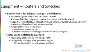 Equipment – Routers and Switches
• Requirements for Science DMZ gear are different
• No need to go for the kitchen sink list of services
• A Science DMZ box only needs to do a few things, but do them well
• Support for the latest LAN integration magic with your Windows Active Directory
environment is probably not super-important
• A clean architecture is important
• How fast can a single flow go?
• Are there any components that go slower than interface wire speed?
• There is a temptation to go cheap
• Hey, it only needs to do a few things, right?
• You typically don’t get what you don’t pay for
• (You sometimes don’t get what you pay for either)
27 – ESnet Science Engagement (engage@es.net) - 5/3/19
 
