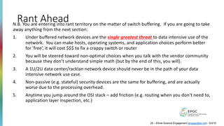 Rant Ahead
29 – ESnet Science Engagement (engage@es.net) - 5/3/19
N.B. You are entering into rant territory on the matter of switch buffering. If you are going to take
away anything from the next section:
1. Under buffered network devices are the single greatest threat to data intensive use of the
network. You can make hosts, operating systems, and application choices perform better
for ‘free’, it will cost $$$ to fix a crappy switch or router
2. You will be steered toward non-optimal choices when you talk with the vendor community
because they don’t understand simple math (but by the end of this, you will).
3. A 1U/2U data center/racklan network device should never be in the path of your data
intensive network use case.
4. Non-passive (e.g. stateful) security devices are the same for buffering, and are actually
worse due to the processing overhead.
5. Anytime you jump around the OSI stack – add friction (e.g. routing when you don’t need to,
application layer inspection, etc.)
 