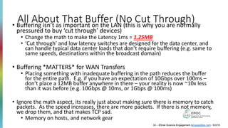 All About That Buffer (No Cut Through)
33 – ESnet Science Engagement (engage@es.net) - 5/3/19
• Buffering isn’t as important on the LAN (this is why you are normally
pressured to buy ‘cut through’ devices)
• Change the math to make the Latency 1ms = 1.25MB
• ‘Cut through’ and low latency switches are designed for the data center, and
can handle typical data center loads that don’t require buffering (e.g. same to
same speeds, destinations within the broadcast domain)
• Buffering *MATTERS* for WAN Transfers
• Placing something with inadequate buffering in the path reduces the buffer
for the entire path. E.g. if you have an expectation of 10Gbps over 100ms –
don’t place a 12MB buffer anywhere in there – your reality is now ~10x less
than it was before (e.g. 10Gbps @ 10ms, or 1Gbps @ 100ms)
• Ignore the math aspect, its really just about making sure there is memory to catch
packets. As the speed increases, there are more packets. If there is not memory,
we drop them, and that makes TCP sad.
• Memory on hosts, and network gear
 