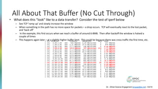 All About That Buffer (No Cut Through)
[ ID] Interval Transfer Bandwidth Retr Cwnd
[ 14] 0.00-1.00 sec 524 KBytes 4.29 Mbits/sec 0 157 KBytes
[ 14] 1.00-2.00 sec 3.31 MBytes 27.8 Mbits/sec 0 979 KBytes
[ 14] 2.00-3.00 sec 17.7 MBytes 148 Mbits/sec 0 5.36 MBytes
[ 14] 3.00-4.00 sec 18.8 MBytes 157 Mbits/sec 214 1.77 MBytes
[ 14] 4.00-5.00 sec 11.2 MBytes 94.4 Mbits/sec 0 1.88 MBytes
[ 14] 5.00-6.00 sec 10.0 MBytes 83.9 Mbits/sec 0 2.39 MBytes
[ 14] 6.00-7.00 sec 16.2 MBytes 136 Mbits/sec 0 3.63 MBytes
[ 14] 7.00-8.00 sec 23.8 MBytes 199 Mbits/sec 0 5.50 MBytes
[ 14] 8.00-9.00 sec 38.8 MBytes 325 Mbits/sec 0 8.23 MBytes
[ 14] 9.00-10.00 sec 57.5 MBytes 482 Mbits/sec 0 11.8 MBytes
[ 14] 10.00-11.00 sec 81.2 MBytes 682 Mbits/sec 0 16.2 MBytes
[ 14] 11.00-12.00 sec 50.0 MBytes 419 Mbits/sec 35 3.93 MBytes
[ 14] 12.00-13.00 sec 15.0 MBytes 126 Mbits/sec 0 2.20 MBytes
[ 14] 13.00-14.00 sec 11.2 MBytes 94.4 Mbits/sec 0 2.53 MBytes
[ 14] 14.00-15.00 sec 13.8 MBytes 115 Mbits/sec 1 1.50 MBytes
[ 14] 15.00-16.00 sec 6.25 MBytes 52.4 Mbits/sec 5 813 KBytes
[ 14] 16.00-17.00 sec 5.00 MBytes 41.9 Mbits/sec 0 909 KBytes
[ 14] 17.00-18.00 sec 5.00 MBytes 41.9 Mbits/sec 0 1.37 MBytes
[ 14] 18.00-19.00 sec 10.0 MBytes 83.9 Mbits/sec 0 2.43 MBytes
[ 14] 19.00-20.00 sec 17.5 MBytes 147 Mbits/sec 0 4.22 MBytes
34 – ESnet Science Engagement (engage@es.net) - 5/3/19
• What does this “look” like to a data transfer? Consider the test of iperf below
– See TCP ‘ramp up’ and slowly increase the window
– When something in the path has no more space for packets – a drop occurs. TCP will eventually react to the lost packet,
and ‘back off’
– In the example, this first occurs when we reach a buffer of around 6-8MB. Then after backoff the window is halved a
couple of times
– This happens again later – at a slightly higher buffer limit. This could be because there was cross traffic the first time, etc.
 