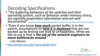 Decoding Specifications
• “The buffering behaviors of the switches and their
operating system, such as behavior under memory stress,
are typically proprietary information and not well
documented” http://www.measurementlab.net/blog/traffic-microbursts-and-their-effect-on-internet-measurement/
• “Even if you know how much packet buffer is in the
switch, assumptions on how it is deployed that are not
backed up by testing can lead to unhappiness. What we
like to say is that is the job of the network engineers to
move bottlenecks around.”
• Jim Warner
• http://people.ucsc.edu/~warner/buffer.html
35 – ESnet Science Engagement (engage@es.net) - 5/3/19
 