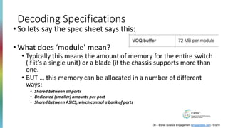 Decoding Specifications
• So lets say the spec sheet says this:
• What does ‘module’ mean?
• Typically this means the amount of memory for the entire switch
(if it’s a single unit) or a blade (if the chassis supports more than
one.
• BUT … this memory can be allocated in a number of different
ways:
• Shared between all ports
• Dedicated (smaller) amounts per-port
• Shared between ASICS, which control a bank of ports
36 – ESnet Science Engagement (engage@es.net) - 5/3/19
 