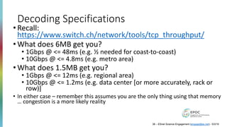 Decoding Specifications
• Recall:
https://www.switch.ch/network/tools/tcp_throughput/
• What does 6MB get you?
• 1Gbps @ <= 48ms (e.g. ½ needed for coast-to-coast)
• 10Gbps @ <= 4.8ms (e.g. metro area)
• What does 1.5MB get you?
• 1Gbps @ <= 12ms (e.g. regional area)
• 10Gbps @ <= 1.2ms (e.g. data center [or more accurately, rack or
row)]
• In either case – remember this assumes you are the only thing using that memory
… congestion is a more likely reality
38 – ESnet Science Engagement (engage@es.net) - 5/3/19
 
