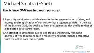 Michael Sinatra (ESnet)
The Science DMZ has two main purposes:
1.A security architecture which allows for better segmentation of risks, and
more granular application of controls to those segmented risks. In the case
of the Science DMZ, the goal is to limit the segmented risk profile to that of
a dedicated data transfer host.
2.An attempt to streamline tuning and troubleshooting by removing
degrees-of-freedom (from both a reliability and performance perspective)
from the active data transfer path.
4 – ESnet Science Engagement (engage@es.net) - 5/3/19
 